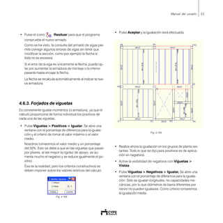 53Manual del usuario
• Pulse el icono Resituar para que el programa
compruebe el nuevo armado.
Como se ha visto, la consulta del armado de vigas per-
mite corregir algunos errores de vigas sin tener que
modificar la sección, como por ejemplo la flecha si
ésta no es excesiva.
Si el error de la viga es únicamente la flecha, puede op-
tar por aumentar la armadura de montaje o la inferior
pasante hasta encajar la flecha.
La flecha se recalcula automáticamente al indicar la nue-
va armadura.
4.6.3. Forjados de viguetas
Es conveniente igualar momentos (o armadura), ya que el
cálculo proporciona de forma individual los positivos de
cada una de las viguetas.
• Pulse Viguetas > Positivos > Igualar. Se abre una
ventana con el porcentaje de diferencia para la iguala-
ción y el criterio de tomar el valor máximo o el valor
medio.
Nosotros tomaremos el valor medio y un porcentaje
del 50%. Esto se debe a que en las viguetas que pasan
por pilares, al ser mayor la rigidez de apoyo, se au-
menta mucho el negativo y se reduce igualmente el po-
sitivo.
Ésa es la realidad, pero los criterios constructivos se
deben imponer sobre los valores teóricos del cálculo.
Fig. 4.103
• Pulse Aceptar y la igualación será efectuada.
Fig. 4.104
• Realice ahora la igualación en los grupos de planta res-
tantes. Todo lo que se dijo para positivos es de aplica-
ción en negativos.
• Active la visibilidad de negativos con Viguetas >
Vistas.
• Pulse Viguetas > Negativos > Igualar. Se abre una
ventana con el porcentaje de diferencia para la iguala-
ción. Sólo se igualan longitudes, no capacidades me-
cánicas, por lo que diámetros de barra diferentes por
nervio no pueden igualarse. Como criterio tomaremos
la igualación media.
 