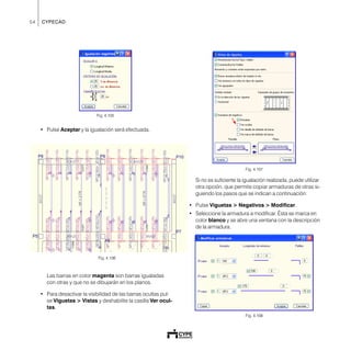 54 CYPECAD
Fig. 4.105
• Pulse Aceptar y la igualación será efectuada.
Las barras en color magenta son barras igualadas
con otras y que no se dibujarán en los planos.
• Para desactivar la visibilidad de las barras ocultas pul-
se Viguetas > Vistas y deshabilite la casilla Ver ocul-
tas.
Fig. 4.107
Si no es suficiente la igualación realizada, puede utilizar
otra opción, que permite copiar armaduras de otras si-
guiendo los pasos que se indican a continuación:
• Pulse Viguetas > Negativos > Modificar.
• Seleccione la armadura a modificar. Ésta se marca en
color blanco y se abre una ventana con la descripción
de la armadura.
Fig. 4.108
Fig. 4.106
 