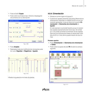55Manual del usuario
• Pulse el botón Copiar.
• Pulse sobre la armadura tipo. Volverá a desplegarse
otra ventana con su descripción.
Fig. 4.109
• Pulse Aceptar.
• Realizadas todas las modificaciones necesarias pulse
de nuevo Viguetas > Negativos > Igualar.
Fig. 4.110
• Realice la igualación en el resto de plantas.
4.6.4. Cimentación
• Sitúese en primer lugar en el grupo 0.
• Cuando las zapatas presentan pequeñas diferencias en
dimensiones (redondeo a múltiplos de 25 cm) es con-
veniente agruparlas, lo que se hace con la opción Ci-
mentación > Elementos de cimentación >
Igualar.
En este ejemplo no procede hacerlo ya que no existen
dos zapatas exactamente del mismo tipo. Sin embar-
go, sí se puede aumentar la dimensión de las zapatas
para que sus dimensiones totales en planta sean múlti-
plos de 25 cm. Esto último puede hacerlo de dos for-
mas:
Primera opción:
• Pulse Cimentación > Elementos de cimentación
> Editar.
• Pulse sobre la zapata del pilar P6. Se abre la ventana
siguiente.
Fig. 4.111
 