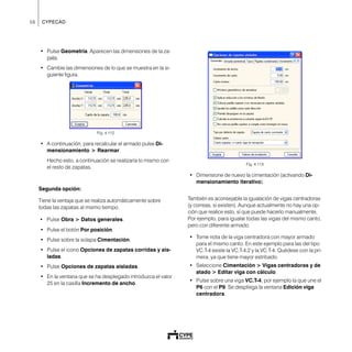 56 CYPECAD
• Pulse Geometría. Aparecen las dimensiones de la za-
pata.
• Cambie las dimensiones de lo que se muestra en la si-
guiente figura.
Fig. 4.112
• A continuación, para recalcular el armado pulse Di-
mensionamiento > Rearmar.
Hecho esto, a continuación se realizaría lo mismo con
el resto de zapatas.
Segunda opción:
Tiene la ventaja que se realiza automáticamente sobre
todas las zapatas al mismo tiempo.
• Pulse Obra > Datos generales.
• Pulse el botón Por posición.
• Pulse sobre la solapa Cimentación.
• Pulse el icono Opciones de zapatas corridas y ais-
ladas.
• Pulse Opciones de zapatas aisladas.
• En la ventana que se ha desplegado introduzca el valor
25 en la casilla Incremento de ancho.
Fig. 4.113
• Dimensione de nuevo la cimentación (activando Di-
mensionamiento iterativo).
También es aconsejable la igualación de vigas centradoras
(y correas, si existen). Aunque actualmente no hay una op-
ción que realice esto, sí que puede hacerlo manualmente.
Por ejemplo, para igualar todas las vigas del mismo canto,
pero con diferente armado:
• Tome nota de la viga centradora con mayor armado
para el mismo canto. En este ejemplo para las del tipo
VC.T-4 existe la VC.T-4.2 y la VC.T-4. Quédese con la pri-
mera, ya que tiene mayor estribado.
• Seleccione Cimentación > Vigas centradoras y de
atado > Editar viga con cálculo.
• Pulse sobre una viga VC.T-4, por ejemplo la que une el
P6 con el P9. Se despliega la ventana Edición viga
centradora.
 