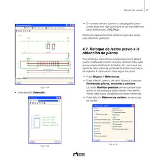 57Manual del usuario
Fig. 4.114
• Pulse el botón Selección.
Fig. 4.115
• En la nueva ventana aparece un desplegable donde
puede elegir otra viga centradora de las disponibles en
tabla. En este caso la VC.T-4.2.
Repita esta operación sobre todas las vigas que desee
para obtener la igualación.
4.7. Retoque de textos previo a la
obtención de planos
Para evitar que los textos se superpongan en los planos
puede modificar la posición de éstos. También debe evitar
que se solapen textos con armados, etc., por lo que pre-
viamente debe activar la visibilidad de todos los armados
de la planta. A continuación debe seguir los pasos:
• Pulse Grupos > Referencias.
• Pulse el botón derecho del ratón. Aparece la ventana
Referencias pilares, brochales y pórticos.
La casilla Modificar posición permite cambiar cual-
quiera de los textos que estén visibles. Pero previa-
mente debe activar la visibilidad de estas referencias.
• Pulse el botón Referencias visibles y active todas
las casillas.
Fig. 4.116
 