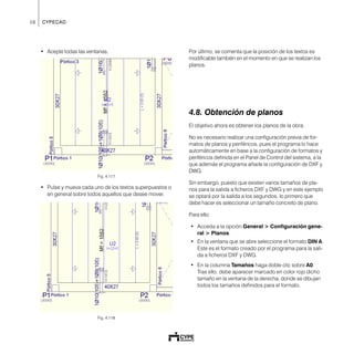 58 CYPECAD
• Acepte todas las ventanas.
Fig. 4.117
• Pulse y mueva cada uno de los textos superpuestos o
en general sobre todos aquellos que desee mover.
Fig. 4.118
Por último, se comenta que la posición de los textos es
modificable también en el momento en que se realizan los
planos.
4.8. Obtención de planos
El objetivo ahora es obtener los planos de la obra.
No es necesario realizar una configuración previa de for-
matos de planos y periféricos, pues el programa lo hace
automáticamente en base a la configuración de formatos y
periféricos definida en el Panel de Control del sistema, a la
que además el programa añade la configuración de DXF y
DWG.
Sin embargo, puesto que existen varios tamaños de pla-
nos para la salida a ficheros DXF y DWG y en este ejemplo
se optará por la salida a los segundos, lo primero que
debe hacer es seleccionar un tamaño concreto de plano.
Para ello:
• Acceda a la opción General > Configuración gene-
ral > Planos.
• En la ventana que se abre seleccione el formato DIN A.
Este es el formato creado por el programa para la sali-
da a ficheros DXF y DWG.
• En la columna Tamaños haga doble clic sobre A0.
Tras ello, debe aparecer marcado en color rojo dicho
tamaño en la ventana de la derecha, donde se dibujan
todos los tamaños definidos para el formato.
 