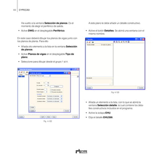 60 CYPECAD
Ha vuelto a la ventana Selección de planos. Es el
momento de elegir el periférico de salida.
• Active DWG en el desplegable Periférico.
En este caso deberá dibujar los planos de vigas junto con
los planos de planta. Para ello:
• Añada otro elemento a la lista en la ventana Selección
de planos.
• Active Planos de vigas en el desplegable Tipo de
plano.
• Seleccione para dibujar desde el grupo 1 al 4.
Fig. 4.122
A este plano le debe añadir un detalle constructivo.
• Active el botón Detalles. Se abrirá una ventana con el
mismo nombre.
Fig. 4.123
• Añada un elemento a la lista, con lo que se abrirá la
ventana Selección detalle, la cual contiene los deta-
lles constructivos incluidos en el programa.
• Active la solapa EHU.
• Elija el detalle EHU399.
 