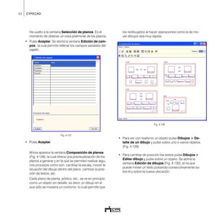 62 CYPECAD
Ha vuelto a la ventana Selección de planos. Es el
momento de obtener un vista preliminar de los planos.
• Pulse Aceptar. Se abrirá la ventana Edición de cam-
pos, la cual permite rellenar los campos variables del
cajetín.
Fig. 4.127
• Pulse Aceptar.
Ahora aparece la ventana Composición de planos
(Fig. 4.128), la cual ofrece una previsualización de los
planos a generar y en la que se permiten realizar algu-
nos procesos como son: cambiar la escala, mover la
situación del dibujo dentro del plano, cambiar la posi-
ción de textos, etc.
Cada plano de planta, pórtico, etc., se ve en principio
como un objeto sin detalle, es decir, un dibujo en el
que sólo se muestra un contorno, lo cual permite que
los redibujados al hacer operaciones como la de mo-
ver dibujos sea muy rápida.
Fig. 4.128
• Para ver con realismo un objeto pulse Dibujos > De-
talle de un dibujo y pulse sobre uno o varios objetos
(Fig. 4.129).
• Para cambiar de posición los textos pulse Dibujos >
Editar dibujo y pulse sobre un objeto. Se abrirá la
ventana Edición de dibujos (Fig. 4.130), en la que
puede mover un texto pulsando consecutivamente so-
bre él y sobre la nueva ubicación.
 