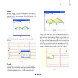 7Manual del usuario
Caso 1
No existe forjado horizontal en las vigas de borde del for-
jado inclinado. En este caso se define un grupo a nivel del
pilar más bajo de la cubierta y se dan cotas positivas a los
planos inclinados.
Fig. 3.1
La definición de uno de los planos inclinados es la de la fi-
gura 3.2.
Fig. 3.2
Caso 2
Existe forjado horizontal en un solo extremo del forjado
inclinado. Al proyectar verticalmente hacia abajo sobre el
grupo de plantas donde termina el pilar más bajo de la
cubierta existe superposición con un forjado horizontal.
Fig. 3.3
En este caso debe definir un grupo de plantas para el for-
jado horizontal y otro más arriba para el inclinado, a nivel
de su cota más alta. Todas las cotas de los planos inclina-
dos en el segundo grupo serán negativas. Sin embargo
las vigas de borde de ambos grupos son comunes (viga
común) y, por tanto, sólo deben introducirse una vez, por
ejemplo, en el grupo inferior. Antes de pasar al grupo su-
perior se les asigna la propiedad de ser comunes, con lo
que automáticamente se crearán en el grupo superior.
Fig. 3.4
 