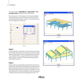 8 CYPECAD
Consulte la opción Vigas/Muros > Viga común > Ha-
cer viga común para obtener más información.
Este es el grupo 1 con las vigas comunes representadas
por líneas de punto-raya. En el grupo superior aparecen
automáticamente las vigas comunes. Las cotas de los pla-
nos son negativas en este caso.
Fig. 3.5
Caso 3
Existen forjados horizontales en ambos extremos del forja-
do inclinado. Éste puede ser el caso de una rampa, donde
existen varias vigas comunes correspondientes a los extre-
mos. Se debe definir un grupo intermedio entre forjados
para la rampa , y situarlo a media altura entre las plantas
horizontales (Fig. 3.6).
Caso 4
Existen vigas que proyectadas verticalmente producen so-
lapamiento. Al proyectar verticalmente hacia abajo sobre el
grupo de plantas donde termina el pilar más bajo de la cu-
bierta existe superposición de vigas o de forjados. En este
caso debe definir un grupo de plantas a nivel de cada viga
o forjado que produzcan dicha superposición (Fig. 3.7).
Fig. 3.6
Fig. 3.7
 