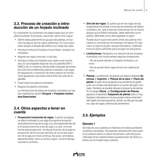 9Manual del usuario
3.3. Proceso de creación e intro-
ducción de un forjado inclinado
Es importante no comenzar una etapa hasta que se com-
plete la anterior. El proceso, resumido, sería como sigue:
• Definir adecuadamente los grupos de plantas, en fun-
ción de alguno de los casos anteriores. Es muy impor-
tante dibujar el alzado del edificio con todas las cotas.
• Introducir todos los forjados horizontales, excepto los
inclinados.
• Asignar las vigas comunes, si las hay.
• Introducir todos los forjados que vayan a ser inclina-
dos. Es aconsejable disponer de una plantilla DXF o
DWG o de un contorno donde estén trazadas las líneas
de corte de los diferentes planos inclinados. Las vigas
de separación o transición de estos planos se introdu-
cirán ajustando a eje sobre dicha línea de corte de la
plantilla.
• Crear todos los planos inclinados.
• Asignar los planos inclinados.
La introducción de datos de forjados inclinados se rea-
liza mediante la opción Grupos > Forjados inclina-
dos/Desniveles.
3.4. Otros aspectos a tener en
cuenta
• Proyección horizontal de vigas. Cuando se asigna
un plano inclinado a una viga el programa proyecta
verticalmente el eje de la viga o la cara dependiendo de
si el ajuste previo es a eje de viga o a cara. Una vez
hecha esta proyección, se dibuja el ancho de la viga en
proyección de forma que siempre se ve la cara supe-
rior de la viga con línea continua. Así pues, la limatesa,
aparentemente, tiene un ancho mayor; con la limahoya
sucede lo contrario.
• Giro de las vigas. Si quiere que en las vigas de eje
longitudinal horizontal, como las de arranque de faldón,
cumbrera, etc. gire la sección transversal con el mismo
ángulo que el faldón adosado, debe definirlas como
planas. Definidas como descolgadas no giran.
Puede ocurrir que el encuentro entre dos planos incli-
nados no coincida con la limahoya o limatesa. En ese
caso, la viga no se gira, aunque sea plana, y además
toma el canto suficiente para recoger los dos paños.
• Limitaciones. Respecto a la relación de los forjados
inclinados y los muros existen algunas limitaciones:
- No se puede adosar un forjado inclinado a un
muro.
- No se puede hacer viga común con cabeza de
muro.
• Planos. La obtención de planos se realiza mediante Ar-
chivos > Imprimir > Planos de la obra > Plano de
planta. El valor de la tangente a la pendiente se grafía
junto con el texto del desnivel en un punto del paño incli-
nado. También es posible dibujar el esquema de planta.
En la solapa Otros, de Configuración de Planos,
aparece el apartado Esquema de planta (sólo si hay
forjados inclinados) en el que puede indicar el tamaño
del cajetín de este esquema, donde se dibujan los pila-
res, ejes de vigas y flechas de pendientes.
3.5. Ejemplos
Ejemplo 1
Se trata de una cubierta con faldones de doble pendiente
(cubierta mansarda). Al proyectar verticalmente hacia aba-
jo la cubierta sobre un plano horizontal a nivel del punto
más bajo de la cubierta existe superposición de dicha cu-
bierta con el forjado bajo cubierta.
 