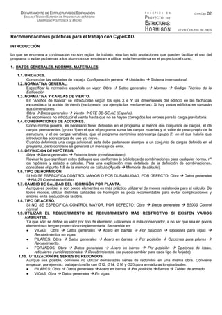CYPECAD 02
27 de Octubre de 2006
DEPARTAMENTO DE ESTRUCTURAS DE EDIFICACIÓN
ESCUELA TÉCNICA SUPERIOR DE ARQUITECTURA DE MADRID
UNIVERSIDAD POLITÉCNICA DE MADRID
Recomendaciones prácticas para el trabajo con CypeCAD.
INTRODUCCIÓN
Lo que se enumera a continuación no son reglas de trabajo, sino tan sólo anotaciones que pueden facilitar el uso del
programa o evitar problemas a los alumnos que empiezan a utilizar esta herramienta en el proyecto del curso.
1. DATOS GENERALES. NORMAS. MATERIALES
1.1. UNIDADES.
Comprobar las unidades de trabajo: Configuración general Unidades Sistema Internacional.
1.2. NORMATIVA GENERAL.
Especificar la normativa española en vigor: Obra Datos generales Normas Código Técnico de la
Edificación
1.3. NORMATIVA Y CARGAS DE VIENTO.
En “Anchos de Banda” se introducirán según los ejes X e Y las dimensiones del edificio en las fachadas
expuestas a la acción de viento (excluyendo por ejemplo las medianerías). Si hay varios edificios se sumarán
sus dimensiones.
Obra Datos generales Viento CTE DB-SE AE (España).
Se recomienda no introducir el viento hasta que no se hayan corregidos los errores para la carga gravitatoria.
1.4. COMBINACIONES DE ACCIONES.
Como norma general, es necesario tener definidos en el programa al menos dos conjuntos de cargas, el de
cargas permanentes (grupo 1) en el que el programa suma las cargas muertas y el valor de peso propio de la
estructura, y el de cargas variables, que el programa denomina sobrecarga (grupo 2) en el que habría que
introducir las sobrecargas de uso y/o nieve.
Cuando definimos una carga adicional, esta debe pertenecer siempre a un conjunto de cargas definido en el
programa, de lo contrario se generará un mensaje de error.
1.5. DEFINICIÓN DE HIPÓTESIS.
Obra Datos generales Estados límite (combinaciones)
Revisar lo que significan estos diálogos que conforman la biblioteca de combinaciones para cualquier norma, nº
de hipótesis y estado a calcular. Para una explicación mas detallada de la definición de combinaciones,
consúltese el punto 1.8 de la memoria de cálculo (Ayuda Memoria de cálculo).
1.6. TIPO DE HORMIGÓN.
SI NO SE ESPECIFICA CONTROL MAYOR O POR DURABILIDAD, POR DEFECTO: Obra Datos generales
HA-25 Control estadístico.
1.7. CAMBIO DE CALIDAD DEL HORMIGÓN POR PLANTA.
Aunque es posible, si son pocos elementos es más práctico utilizar el de menos resistencia para el cálculo. De
todos modos, utilizar distintas calidades de hormigón es poco recomendable para evitar complicaciones y
errores en la ejecución de la obra.
1.8. TIPO DE ACERO.
SI NO SE ESPECIFICA CONTROL MAYOR, POR DEFECTO: Obra Datos generales B500S Control
normal
1.9. UTILIZAR EL REQUERIMIENTO DE RECUBRIMIENTO MÁS RESTRICTIVO SI EXISTEN VARIOS
AMBIENTES.
Ya que sólo se define un valor por tipo de elemento, utilicemos el más conservador, a no ser que sea en pocos
elementos o tengan protección complementaria. Se cambia en:
• VIGAS: Obra Datos generales Acero en barras Por posición Opciones para vigas
Recubrimientos en vigas.
• PILARES: Obra Datos generales Acero en barras Por posición Opciones para pilares
Recubrimiento.
• FORJADOS: Obra Datos generales Acero en barras Por posición Opciones de losas,
reticulares y unidireccionales Recubrimientos. (se puede cambiar para cada tipo de forjado).
1.10. UTILIZACIÓN DE SERIES DE REDONDOS.
Aunque sea posible, conviene no utilizar demasiadas series de redondos en una misma obra. Conviene
empezar, por ejemplo, trabajando sólo con Ø12, Ø14, Ø16 y Ø20 para armaduras longitudinales.
• PILARES: Obra Datos generales Acero en barras Por posición Barras Tablas de armado.
• VIGAS: Obra Datos generales En vigas.
 