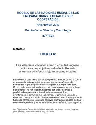 MODELO DE LAS NACIONES UNIDAS DE LAS
       PREPARATORIAS FEDERALES POR
               COOPERACION
                          PREFEMUN 2012
             Comisión de Ciencia y Tecnología
                                 (CYTEC)



MANUAL:

                              TOPICO A:


   Las telecomunicaciones como fuente de Progreso,
       entorno a dos objetivos del milenio:Reducir
     la mortalidad infantil, Mejorar la salud materna.

Los objetivos del milenio son un compromiso mundial de lucha contra
el hambre, la pobreza extrema y otras lacras que afectan a la
humanidad y que los gobiernos se obligaron a cumplir para 2015.
Como ciudadanos y ciudadanas, como personas que somos sujetos
de derechos -no nos los dan, nacemos con ellos, tenemos la
posibilidad de presionar a las administraciones públicas,
ayuntamientos, comunidades autónomas, organismos estatales y
europeos, para que cumplan lo que prometieron y expliquen qué están
haciendo al respecto. Son unos objetivos alcanzables con los medios y
recursos disponibles y es importante hacer un esfuerzo para lograrlos.


Los Objetivos de Desarrollo del Milenio de Naciones Unidas constan de ocho
puntos clave y tienen unas metas muy concretas:
 