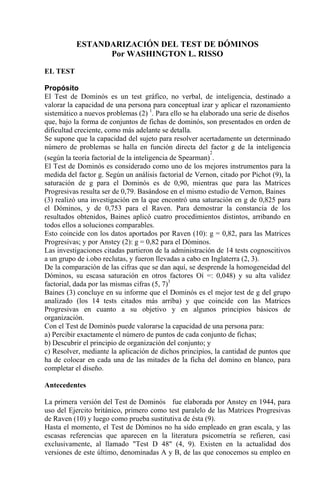 ESTANDARIZACIÓN DEL TEST DE DÓMINOS
Por WASHINGTON L. RISSO
EL TEST
Propósito
El Test de Dominós es un test gráfico, no verbal, de inteligencia, destinado a
valorar la capacidad de una persona para conceptual izar y aplicar el razonamiento
sistemático a nuevos problemas (2) 1
. Para ello se ha elaborado una serie de diseños
que, bajo la forma de conjuntos de fichas de dominós, son presentados en orden de
dificultad creciente, como más adelante se detalla.
Se supone que la capacidad del sujeto para resolver acertadamente un determinado
número de problemas se halla en función directa del factor g de la inteligencia
(según la teoría factorial de la inteligencia de Spearman)
2
.
El Test de Dominós es considerado como uno de los mejores instrumentos para la
medida del factor g. Según un análisis factorial de Vernon, citado por Pichot (9), la
saturación de g para el Dominós es de 0,90, mientras que para las Matrices
Progresivas resulta ser de 0,79. Basándose en el mismo estudio de Vernon, Baines
(3) realizó una investigación en la que encontró una saturación en g de 0,825 para
el Dóminos, y de 0,753 para el Raven. Para demostrar la constancia de los
resultados obtenidos, Baines aplicó cuatro procedimientos distintos, arribando en
todos ellos a soluciones comparables.
Esto coincide con los datos aportados por Raven (10): g = 0,82, para las Matrices
Progresivas; y por Anstey (2): g = 0,82 para el Dóminos.
Las investigaciones citadas partieron de la administración de 14 tests cognoscitivos
a un grupo de i.obo reclutas, y fueron llevadas a cabo en Inglaterra (2, 3).
De la comparación de las cifras que se dan aquí, se desprende la homogeneidad del
Dóminos, su escasa saturación en otros factores Oí =: 0,048) y su alta validez
factorial, dada por las mismas cifras (5, 7)3
Baines (3) concluye en su informe que el Dominós es el mejor test de g del grupo
analizado (los 14 tests citados más arriba) y que coincide con las Matrices
Progresivas en cuanto a su objetivo y en algunos principios básicos de
organización.
Con el Test de Dominós puede valorarse la capacidad de una persona para:
a) Percibir exactamente el número de puntos de cada conjunto de fichas;
b) Descubrir el principio de organización del conjunto; y
c) Resolver, mediante la aplicación de dichos principios, la cantidad de puntos que
ha de colocar en cada una de las mitades de la ficha del domino en blanco, para
completar el diseño.
Antecedentes
La primera versión del Test de Dominós fue elaborada por Anstey en 1944, para
uso del Ejercito británico, primero como test paralelo de las Matrices Progresivas
de Raven (10) y luego como prueba sustitutiva de ésta (9).
Hasta el momento, el Test de Dóminos no ha sido empleado en gran escala, y las
escasas referencias que aparecen en la literatura psicometría se refieren, casi
exclusivamente, al llamado "Test D 48" (4, 9). Existen en la actualidad dos
versiones de este último, denominadas A y B, de las que conocemos su empleo en
 