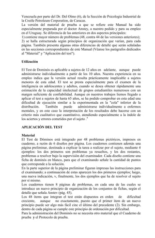 Venezuela por parte del Dr. Del Olmo (6), de la Sección de Psicología Industrial de
la Creóle Petroleum Corporatíon, de Caracas.
La versión del material de prueba a que se refiere este Manual ha sido
especialmente preparada por el doctor Anstey, a nuestro pedido y para su empleo
en el Uruguay. Se diferencia de las anteriores en dos aspectos principales:
1) contiene mayor número de problemas (48, contra 44 de las versiones anteriores);
2) se halla estructurada según principios de organización que varían, para cada
página. También presenta algunas otras diferencias de detalle que serán señaladas
en las secciones correspondientes de este Manual (Véanse los parágrafos dedicados
al "Material" y "Aplicación del test").
Utilización
El Test de Dominós es aplicable a sujetos de 12 años en adelante, aunque puede
administrarse individualmente a partir de los 10 años. Nuestra experiencia en su
empleo indica que la versión actual resulta prácticamente inaplicable a sujetos
menores de esta edad. El test se presta especialmente para el examen de la
inteligencia en adolescentes y adultos, cuando se desea obtener rápidamente una
estimación de la capacidad intelectual de grupos estudiantiles numerosos con un
margen suficiente de confiabilidad. Aunque en nuestros trabajos liemos llegado a
aplicar el test a sujetos de hasta 65 años, se ha podido comprobar en esta edad una
dificultad de ejecución similar a la experimentada en la "cola" inferior de la
distribución. También puede administrarse individualmente a enfermos
mentales, y en este caso la interpretación de los resultados debe hacerse con un
criterio más cualitativo que cuantitativo, atendiendo especialmente a la índole de
los aciertos y errores cometidos por el sujeto .4
APLICACIÓN DEL TEST
Material
El Test de Dóminos está integrado por 48 problemas pictóricos, impresos en
cuaderno, a razón de 6 diseños por página. Los cuadernos contienen además una
página preliminar, destinada a explicar la tarea a realizar por el sujeto, mediante 4
ejemplos: los dos primeros son problemas ya resueltos, y los dos restantes,
problemas a resolver bajo la supervisión del examinador. Cada diseño contiene una
ficha de dominós en blanco, para que el examinando señale la cantidad de puntos
que corresponde a la solución.
En la parte superior de la página preliminar figuran impresas las instrucciones para
el examinando; a continuación de estas aparecen los dos primeros ejemplos; luego,
una nueva indicación, v, finalmente, los dos ejemplos que ha de resolver el sujeto
por sí mismo.
Los cuadernos tienen 8 páginas de problemas, en cada una de las cuales se
introduce un nuevo principio de organización de los conjuntos de fichas, según el
detalle que señala Anstev (pág. 45).
Los 48 ítems que integran el test están dispuestos en orden de dificultad
creciente, aunque no exactamente, puesto que el primer ítem de un nuevo
principio puede ser algo más fácil cinc el último del precedente (2). Sin embargo,
dentro de cada página se cumple este principio de ordenación por dificultad.
Para la administración del Dominós no se necesita otro material que el Cuaderno de
prueba y el Protocolo de prueba.
 