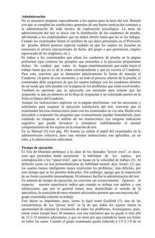 Administración
No es necesario preparar especialmente a los sujetos para la tarea del test. Bastará
con que se cumplan las condiciones generales de una buena motivación comunes a
la administración de toda técnica de exploración psicológica. La tarea de
administración del test se inicia con la distribución de los cuadernos de prueba,
advirtiendo a los examinándoos que no deben abrirlo basta que no se les indique.
Cuando los examinados llenen el casillero de sus datos personales en el Protocolo
de prueba, deberá ponerse especial cuidado en que los sujetos no incurran en
omisiones ni errores (inexactitudes de fecha, del grupo a que pertenecen, empleo
equivocado de los renglones, etc.).
Se indica a los examinandos que abran los cuadernos de prueba en la página
preliminar (que contiene los ejemplos que anteceden a la ejecución propiamente
dicha). Se cuidará que todos lo hagan simultáneamente, que nadie inicie el
trabajo hasta que no se dé la orden correspondiente y que no recorra el Cuaderno.
Para esto, conviene que se demuestre prácticamente la forma de manejar el
Cuaderno. (A partir de este momento, y en todo el proceso ulterior de la prueba, el
examinador debe asegurarse de que los sujetos trabajen con los cuadernos abiertos
de tal modo que sólo puedan ver la página de los problemas que están resolviendo).
También es oportuno que se aproveche ese momento para reiterar que las
respuestas se dan en números en la Hoja de respuestas y no colocando puntos en la
ficha en blanco del Cuaderno.
Aunque las instrucciones impresas en la página preeliminar, son las necesarias y
suficientes para asegurar la ejecución satisfactoria del test, conviene que el
examinador lea esas instrucciones junto con los examinados en voz alta. Hecho esto
procederá a responder las preguntas que eventualmente puedan formulársele, pero
cuidando no traspasar el ámbito de las instrucciones con ninguna indicación
sugestiva que pueda favorecer o entorpecer indebidamente el normal
comportamiento de los sujetos en la situación de test.
En su Manual (2) (ver pág. 45) Anstey ya señala el papel del examinador en la
administración colectiva, pero esas mismas instrucciones son aplicables, en un
todo, a la administración individual.
Tiempo de ejecución
El Test de Dominós pertenece a la clase de los llamados "power tests", es decir,
tests que pretenden medir puramente la habilidad de los sujetos, por
contraposición a los "specd tests", que se basan en la velocidad de trabajo (5). Al
definirlo como un test primordialmente de habilidad mental, dice Anstev (2) que
los sujetos menos inteligentes nunca resolverán los problema;, más difíciles, por
más tiempo que se les permita dedicarles. Sin embargo, agrega que la imposición
de un límite razonable (normalmente 30 minutos) facilita la administración del test.
En materia de tiempo de ejecución, no conviene ser excesivamente riguroso; al
respecto, nuestra experiencia indica que cuando se trabaja con adultos y con
adolescentes, que por lo general tienen muy desarrollado el sentido de la
autocrítica, la concesión de unos minutos adicionales permite que una mayoría del
grupo examinado culmine su trabajo
Este factor es importante, pues, como lo hace notar Guilford (7), una de las
características de los "power tests" es la de que todos los sujetos tienen la
oportunidad de intentar la resolución de todos los problemas. Aconsejamos, pues,
tomar como tiempo base 30 minutos, con una tolerancia que no puede ir más allá
de 12 ó 15 minutos adicionales, y que no tiene por qué extenderse hasta ese límite
en todos los casos. Cuando el grupo examinado queda reducido a 1/5 ó 1/6 de su
 