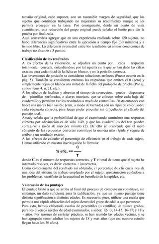 tamaño original, cabe suponer, con un razonable margen de seguridad, que los
sujetos que continúen trabajando no mejorarán su rendimiento aunque se les
permita proseguir en la tarea. Por consiguiente, desde un punto de vista
cuantitativo, esta reducción del grupo original puede señalar el límite para dar la
prueba por finalizada.
Aquí convendría agregar que en una experiencia realizada sobre 120 sujetos, no
hubo diferencias significativas entre la ejecución a tiempo fijo (30 minutos) y a
tiempo libre. La diferencia promedial entre los resultados en ambas condiciones de
trabajo no alcanzó a 3 puntos.
Clasificación de los resultados
A los efectos de la valoración, se adjudica un punto por cada respuesta
totalmente correcta, entendiéndose por tal aquella en la que se han dado las cifras
exactas para cada mitad de la ficha en blanco, y en la posición correcta.
Las inversiones de posición se consideran soluciones erróneas (Puede ocurrir en la
pág. 5). También se consideran erróneas las respuestas que omiten el 0 (cero) y
simplemente dejan en blanco una mitad de la ficha del protocolo de prueba (Por ej,
en los ítems 4, n, 21, etc.).
A los efectos de facilitar y abreviar el tiempo de corrección, puede disponerse
de plantillas perforadas, o claves matrices, que se colocan sobre cada hoja del
cuadernillo y permiten ver los resultados a través de ventanillas. Basta entonces con
hacer una marca bien visible (cruz, a modo de tachado) con un lápiz de color, sobre
cada respuesta correcta, para luego poder proceder sin dificultades al cálculo del
puntaje total.
Anstey señala que la probabilidad de que el examinando suministre una respuesta
correcta por adivinación es de sólo 1/49, y que los cuadernillos del test pueden
corregirse a razón de uno por minuto (2). De ello se desprende que el mero
cómputo de las respuestas correctas constituye la manera más rápida y segura de
arribar a un resultado exacto.
A los efectos de calcular el porcentaje de eficiencia en el trabajo de cada sujeto,
Hemos utilizado en nuestra investigación la fórmula:
C
% efíc. == ——
T
donde C es el número de respuestas correctas, y T el total de ítems que el sujeto ha
intentado resolver, es decir: correctas + incorrectas.
Como complemento del resultado así obtenido, el porcentaje de eficiencia nos da
una idea del sistema de trabajo empleado por el sujeto: aproximación cuidadosa a
los problemas, sacrificio de la exactitud en beneficio de la rapidez, etc.
Valoración de los puntajes
El puntaje bruto a que se arriba al final del proceso de cómputo no constituye, sin
embargo, un dato suficiente para la calificación, ya que un mismo puntaje tiene
distinta significación a distintas edades. Es necesario, pues, utilizar una escala que
permita una rápida ubicación del sujeto dentro del grupo de edad a que pertenece.
Para esto, hemos elaborado escalas de percentiles (o centillas) de quince grados,
para los diversos niveles de edad examinados, a saber: 12-13; 14-15; 16-17; y 18 y
+ años. Por razones de carácter práctico, se han reunido las edades vecinas, y se
han agrupado como adultos los sujetos de 18 y mas años (que en; nuestro estudio
llegan hasta los 30 años).
 