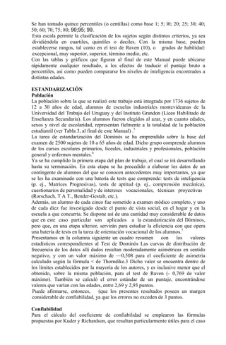 Se han tomado quince percentiles (o centillas) como base 1; 5; l0; 20; 25; 30; 40;
50; 60; 70; 75; 80; 90;95; 99.
Esta escala permite la clasificación de los sujetos según distintos criterios, ya sea
dividiéndola en cuartiles, quintiles o deciles. Con la misma base, pueden
establecerse rangos, tal como en el test de Raven (10), o grados de habilidad:
excepcional, muy superior, superior, término medio, etc.
Con las tablas y gráficos que figuran al final de este Manual puede ubicarse
rápidamente cualquier resultado, a los efectos de traducir el puntaje bruto a
percentiles, así como pueden compararse los niveles de inteligencia encontrados a
distintas edades.
ESTANDARIZACIÓN
Población
La población sobre la que se realizó este trabajo está integrada por 1736 sujetos de
12 a 30 años de edad, alumnos de escuelas industriales montevideanas de la
Universidad del Trabajo del Uruguay y del Instituto Grandon (Liceo Habilitado de
Enseñanza Secundaria). Los alumnos fueron elegidos al azar, y en cuanto edades,
sexos y nivel de escolaridad, representan fielmente a la totalidad de la población
estudiantil (ver Tabla 3, al final de este Manual) .5
La tarea de estandarización del Dominós se ha emprendido sobre la base del
examen de 2500 sujetos de 10 a 65 años de edad. Dicho grupo comprende alumnos
de los cursos escolares primarios, liceales, industriales y profesionales, población
general y enfermos mentales.6
Ya se ha cumplido la primera etapa del plan de trabajo, el cual se irá desarrollando
hasta su terminación. En esta etapa se ha procedido a elaborar los datos de un
contingente de alumnos del que se conocen antecedentes muy importantes, ya que
se les ha examinado con una batería de tests que comprende: tests de inteligencia
(p. ej., Matrices Progresivas), tests de aptitud (p. ej., comprensión mecánica),
cuestionarios de personalidad y de intereses vocacionales, técnicas proyectivas
(Rorschach, T A T., Bender-Gestalt, etc.).
Además, un alumno de cada cinco fue sometido a examen módico completo, y uno
de cada diez fue investigado desde el punto de vista social, en el hogar y en la
escuela a que concurría. Se dispone así de una cantidad muy considerable de datos
que en este caso particular son aplicados a la estandarización del Dóminos,
pero que, en una etapa ulterior, servirán para estudiar la eficiencia con que opera
una batería de tests en la tarea de orientación vocacional de los alumnos.7
Presentamos en la columna siguiente un cuadro resumen con los valores
estadísticos correspondientes al Test de Dominós Las curvas de distribución de
frecuencia de los datos allí dados resultan moderadamente asimétricas en sentido
negativo, y con un valor máximo de —0,508 para el coeficiente de asimetría
calculado según la fórmula < de Thorndike.3 Dicho valor se encuentra dentro de
los límites establecidos por la mayoría de los autores, y es inclusive menor que el
obtenido, sobre la misma población, para el test de Raven (- 0,769 de valor
máximo). También se calculó el error estándar de un puntaje, encontrándose
valores que varían con las edades, entre 2,69 y 2,93 puntos.
Puede afirmarse, entonces, (que los presentes resultados poseen un margen
considerable de confiabilidad, ya que los errores no exceden de 3 puntos.
Confiabilidad
Para el cálculo del coeficiente de confiabilidad se emplearon las fórmulas
propuestas por Kuder y Richardson, que resultan particularmente útiles para el caso
 