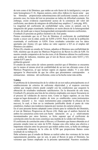 de tests como el de Dóminos, que miden un solo factor de la inteligencia y son por
tanto homogéneos (7, 8). Algunos autores, entre ellos Adkins (i), hacen notar que
las fórmulas proporcionan subestimaciones del coeficiente cuando, como en el
presente caso, los ítems del test no presentan un índice de dificultad constante. Sin
embargo, existe evidencia experimental acerca de la constancia del valor del
coeficiente, aun dentro de márgenes de dificultad muy amplios (.7, nota pág. 495).
La magnitud del coeficiente de confiabilidad varía, como es natural, con la
integración del grupo examinado, hallándose en razón directa de la heterogeneidad
de este, de modo que a mayor homogeneidad corresponden menores coeficientes.
Cronbach (5) presenta un gráfico ilustrativo de. Este punto.
Piemos encontrado que en el Test de Dóminos el coeficiente de confiabilidad
tiende a crecer con la edad, yendo de 0,850 a 0,910. Para el total de la población
examinada, el coeficiente es 0,854. Estos resultados coinciden con los datos
aportados por Anstey (2) que indica un valor superior a 0,9 en el empleo del
Dóminos con adultos.
Pichot (9), citando un estudio de Vernon, adjudica al Dóminos una confiabilidad de
0,86, mientras que da para las Matrices Progresivas de Raven la cifra de 0,88. En
nuestro estudio comparativo de los dos tests, el de Dóminos obtiene los coeficientes
que acaban de indicarse, mientras que el test de Raven oscila entre 0,833 y 0,9,
siendo 0,871 para la
población general.
El estudio de estas series de valores permite concluir que el Dóminos se encuentra
por lo menos al mismo nivel de confiabilidad de un test tan eficiente como el de
Matrices Progresivas, al que incluso supera en algunas edades. Y a esto debe
agregarse la observación de que las cifras que presentamos corresponden a
estimaciones mínimas del coeficiente, como se ha hecho notar más arriba.
Validez
El problema de la determinación de la validez de un test radica principalmente en el
establecimiento de criterios de suficiente objetividad; y al respecto conviene
señalar que ningún criterio puede cumplir con las condiciones que aseguren la
obtención de resultados totalmente satisfactorios. En la discusión de este tema,
Cronbach (5), presenta una lista de los criterios empleados con mayor frecuencia en
el proceso de validación de nuevos tests. Como es lógico suponer, en esa lista
ocupa un lugar destacado el empleo de tests ya establecidos como instrumentos
válidos (recurrir a los viejos instrumentos para comprobar la eficacia de los
nuevos), lo cual, si bien no es totalmente justificable desde el punto de vista
estadístico, traduce una tendencia impuesta por razones de carácter práctico.
En el caso presente hemos adoptado como criterio para la validación del Dominós,
el test de Matrices Progresivas de Raven (10). Dado que el análisis factorial de
ambos los caracteriza como tests con fuerte saturación en g y relativamente
incontaminados por otros factores, es lícito suponer que el coeficiente de
correlación entre los dos tests constituye una medida de la validez del Dominós.
El coeficiente de correlación entre el Raven y el Dominós que hemos obtenida en el
presente estudio tiene un valor de 0,550. Aunque esta cifra indica una efectiva e
importante relación entre los procesos que miden ambos tests, se halla sin embargo
a considerable distancia de la cifra de 0,708 que proporciona Baines como
resultado de su trabajo (3).
Debe aclararse que el estudio de Baines se realizó sobre dos versiones de los tests
supuestamente paralelas, que no son, ni para el Raven ni para el Dominós, las
versiones que liemos empleado en la presente oportunidad. Nuestros resultados
 