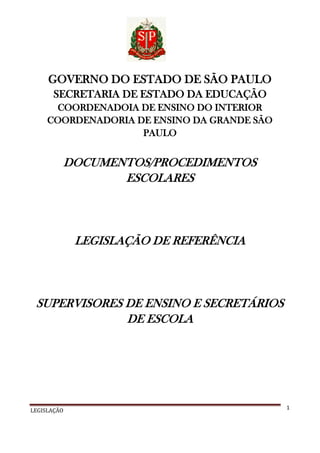GOVERNO DO ESTADO DE SÃO PAULO
SECRETARIA DE ESTADO DA EDUCAÇÃO
COORDENADOIA DE ENSINO DO INTERIOR
COORDENADORIA DE ENSINO DA GRANDE SÃO
PAULO

DOCUMENTOS/PROCEDIMENTOS
ESCOLARES

LEGISLAÇÃO DE REFERÊNCIA

SUPERVISORES DE ENSINO E SECRETÁRIOS
DE ESCOLA

LEGISLAÇÃO

1

 