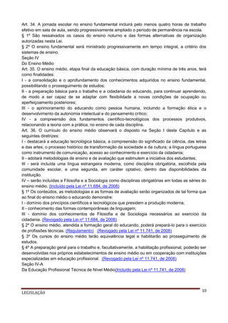 Art. 34. A jornada escolar no ensino fundamental incluirá pelo menos quatro horas de trabalho
efetivo em sala de aula, sendo progressivamente ampliado o período de permanência na escola.
§ 1º São ressalvados os casos do ensino noturno e das formas alternativas de organização
autorizadas nesta Lei.
§ 2º O ensino fundamental será ministrado progressivamente em tempo integral, a critério dos
sistemas de ensino.
Seção IV
Do Ensino Médio
Art. 35. O ensino médio, etapa final da educação básica, com duração mínima de três anos, terá
como finalidades:
I - a consolidação e o aprofundamento dos conhecimentos adquiridos no ensino fundamental,
possibilitando o prosseguimento de estudos;
II - a preparação básica para o trabalho e a cidadania do educando, para continuar aprendendo,
de modo a ser capaz de se adaptar com flexibilidade a novas condições de ocupação ou
aperfeiçoamento posteriores;
III - o aprimoramento do educando como pessoa humana, incluindo a formação ética e o
desenvolvimento da autonomia intelectual e do pensamento crítico;
IV - a compreensão dos fundamentos científico-tecnológicos dos processos produtivos,
relacionando a teoria com a prática, no ensino de cada disciplina.
Art. 36. O currículo do ensino médio observará o disposto na Seção I deste Capítulo e as
seguintes diretrizes:
I - destacará a educação tecnológica básica, a compreensão do significado da ciência, das letras
e das artes; o processo histórico de transformação da sociedade e da cultura; a língua portuguesa
como instrumento de comunicação, acesso ao conhecimento e exercício da cidadania;
II - adotará metodologias de ensino e de avaliação que estimulem a iniciativa dos estudantes;
III - será incluída uma língua estrangeira moderna, como disciplina obrigatória, escolhida pela
comunidade escolar, e uma segunda, em caráter optativo, dentro das disponibilidades da
instituição.
IV – serão incluídas a Filosofia e a Sociologia como disciplinas obrigatórias em todas as séries do
ensino médio. (Incluído pela Lei nº 11.684, de 2008)
§ 1º Os conteúdos, as metodologias e as formas de avaliação serão organizados de tal forma que
ao final do ensino médio o educando demonstre:
I - domínio dos princípios científicos e tecnológicos que presidem a produção moderna;
II - conhecimento das formas contemporâneas de linguagem;
III - domínio dos conhecimentos de Filosofia e de Sociologia necessários ao exercício da
cidadania. (Revogado pela Lei nº 11.684, de 2008)
§ 2º O ensino médio, atendida a formação geral do educando, poderá prepará-lo para o exercício
de profissões técnicas. (Regulamento) (Revogado pela Lei nº 11.741, de 2008)
§ 3º Os cursos do ensino médio terão equivalência legal e habilitarão ao prosseguimento de
estudos.
§ 4º A preparação geral para o trabalho e, facultativamente, a habilitação profissional, poderão ser
desenvolvidas nos próprios estabelecimentos de ensino médio ou em cooperação com instituições
especializadas em educação profissional. (Revogado pela Lei nº 11.741, de 2008)
Seção IV-A
Da Educação Profissional Técnica de Nível Médio(Incluído pela Lei nº 11.741, de 2008)

LEGISLAÇÃO

10

 