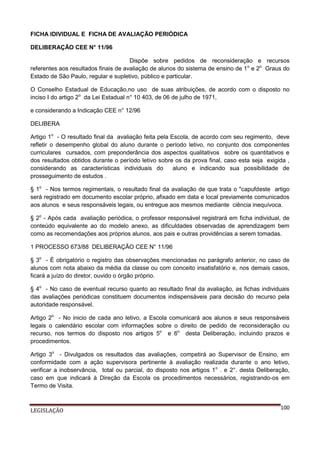 FICHA IDIVIDUAL E FICHA DE AVALIAÇÃO PERIÓDICA
DELIBERAÇÃO CEE N° 11/96
Dispõe sobre pedidos de reconsideração e recursos
referentes aos resultados finais de avaliação de alunos do sistema de ensino de 1 o e 2o Graus do
Estado de São Paulo, regular e supletivo, público e particular.
O Conselho Estadual de Educação,no uso de suas atribuições, de acordo com o disposto no
inciso I do artigo 2o da Lei Estadual n° 10 403, de 06 de julho de 1971,
e considerando a Indicação CEE n° 12/96
DELIBERA
Artigo 1o - O resultado final da avaliação feita pela Escola, de acordo com seu regimento, deve
refletir o desempenho global do aluno durante o período letivo, no conjunto dos componentes
curriculares cursados, com preponderância dos aspectos qualitativos sobre os quantitativos e
dos resultados obtidos durante o período letivo sobre os da prova final, caso esta seja exigida ,
considerando as características individuais do
aluno e indicando sua possibilidade de
prosseguimento de estudos .
§ 1o - Nos termos regimentais, o resultado final da avaliação de que trata o "capufdeste artigo
será registrado em documento escolar próprio, afixado em data e local previamente comunicados
aos alunos e seus responsáveis legais, ou entregue aos mesmos mediante ciência inequívoca.
§ 2o - Após cada avaliação periódica, o professor responsável registrará em ficha individual, de
conteúdo equivalente ao do modelo anexo, as dificuldades observadas de aprendizagem bem
como as recomendações aos próprios alunos, aos pais e outras providências a serem tomadas.
1 PROCESSO 673/88 DELIBERAÇÃO CEE N° 11/96
§ 3o - É obrigatório o registro das observações mencionadas no parágrafo anterior, no caso de
alunos com nota abaixo da média da classe ou com conceito insatisfatório e, nos demais casos,
ficará a juízo do diretor, ouvido o órgão próprio.
§ 4o - No caso de eventual recurso quanto ao resultado final da avaliação, as fichas individuais
das avaliações periódicas constituem documentos indispensáveis para decisão do recurso pela
autoridade responsável.
Artigo 2o - No inicio de cada ano letivo, a Escola comunicará aos alunos e seus responsáveis
legais o calendário escolar com informações sobre o direito de pedido de reconsideração ou
recurso, nos termos do disposto nos artigos 5o e 6o desta Deliberação, incluindo prazos e
procedimentos.
Artigo 3o - Divulgados os resultados das avaliações, competirá ao Supervisor de Ensino, em
conformidade com a ação supervisora pertinente à avaliação realizada durante o ano letivo,
verificar a inobservância, total ou parcial, do disposto nos artigos 1o . e 2°. desta Deliberação,
caso em que indicará à Direção da Escola os procedimentos necessários, registrando-os em
Termo de Visita.

LEGISLAÇÃO

100

 