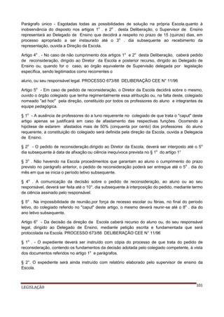 Parágrafo único - Esgotadas todas as possibilidades de solução na própria Escola,quanto à
inobservância do disposto nos artigos 1o . e 2o . desta Deliberação, o Supervisor de Ensino
representará ao Delegado de Ensino que decidirá a respeito no prazo de 15 (quinze) dias, em
processo apropriado a ser instaurado até o 3o . dia subsequente ao recebimento da
representação, ouvida a Direção da Escola.
Artigo 4o . - No caso de não cumprimento dos artigos 1o e 2o desta Deliberação, caberá pedido
de reconsideração, dirigido ao Diretor da Escola e posterior recurso, dirigido ao Delegado de
Ensino ou, quando for o caso, ao órgão equivalente de Supervisão delegada por legislação
específica, sendo legitimados como recorrentes o
aluno, ou seu responsável legal. PROCESSO 673/88 DELIBERAÇÃO CEE N° 11/96
Artigo 5o - Em caso de pedido de reconsideração, o Diretor da Escola decidirá sobre o mesmo,
ouvido o órgão colegiado que tenha regimentalmente essa atribuição ou, na falta deste, colegiado
nomeado "ad hoc" pela direção, constituído por todos os professores do aluno e integrantes da
equipe pedagógica.
§ 1o - A ausência de professores do a luno requerente no colegiado de que trata o "caput" deste
artigo apenas se justificará em caso de afastamento das respectivas funções. Ocorrendo a
hipótese de estarem afastados mais de 50% (cinquenta por cento) dos professores do aluno
requerente, a constituição do colegiado será definida pela direção da Escola, ouvida a Delegacia
de Ensino.
§ 2o - O pedido de reconsideração.dirigido ao Diretor da Escola, deverá ser interposto até o 5o
dia subsequente à data de afixação ou ciência inequívoca prevista no § 1o do artigo 1°
§ 3o . Não havendo na Escola procedimentos que garantam ao aluno o cumprimento do prazo
previsto no parágrafo anterior, o pedido de reconsideração poderá ser entregue até o 5o . dia do
mês em que se inicia o período letivo subsequente.
§ 4o . A comunicação da decisão sobre o pedido de reconsideração, ao aluno ou ao seu
responsável, deverá ser feita até o 10°. dia subsequente à interposição do pedido, mediante termo
de ciência assinado pelo responsável.
§ 5o . Na impossibilidade de reunião,por força de recesso escolar ou férias, no final do período
letivo, do colegiado referido no "caput" deste artigo, o mesmo deverá reunir-se até o 8o . dia do
ano letivo subsequente.
Artigo 6o - Da decisão da direção da Escola caberá recurso do aluno ou, do seu responsável
legal, dirigido ao Delegado de Ensino, mediante petição escrita e fundamentada que será
protocolada na Escola. PROCESSO 673/88 DELIBERAÇÃO CEE N° 11/96
§ 1o . - O expediente deverá ser instruído com cópia do processo de que trata do pedido de
reconsideração, contendo os fundamentos da decisão adotada pelo colegiado competente, à vista
dos documentos referidos no artigo 1o e parágrafos.
§ 2°. O expediente será ainda instruído com relatório elaborado pelo supervisor de ensino da
Escola.

LEGISLAÇÃO

101

 