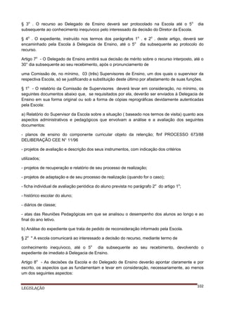 § 3o . O recurso ao Delegado de Ensino deverá ser protocolado na Escola até o 5o
subsequente ao conhecimento inequívoco pelo interessado da decisão do Diretor da Escola.

dia

§ 4o . O expediente, instruído nos termos dos parágrafos 1o . e 2o . deste artigo, deverá ser
encaminhado pela Escola à Delegacia de Ensino, até o 5o dia subsequente ao protocolo do
recurso.
Artigo 7o - O Delegado de Ensino emitirá sua decisão de mérito sobre o recurso interposto, até o
30° dia subsequente ao seu recebimento, após o pronunciamento de
uma Comissão de, no mínimo, 03 (três) Supervisores de Ensino, um dos quais o supervisor da
respectiva Escola, só se justificando a substituição deste último por afastamento de suas funções.
§ 1o - O relatório da Comissão de Supervisores deverá levar em consideração, no mínimo, os
seguintes documentos abaixo que, se requisitados por ela, deverão ser enviados à Delegacia de
Ensino em sua forma original ou sob a forma de cópias reprográficas devidamente autenticadas
pela Escola:
a) Relatório do Supervisor da Escola sobre a situação ( baseado nos termos de visita) quanto aos
aspectos administrativos e pedagógicos que envolvam a análise e a avaliação dos seguintes
documentos:
- planos de ensino do componente curricular objeto da retenção; ftnf PROCESSO 673/88
DELIBERAÇÃO CEE N° 11/96
- projetos de avaliação e descrição dos seus instrumentos, com indicação dos critérios
utilizados;
- projetos de recuperação e relatório de seu processo de realização;
- projetos de adaptação e de seu processo de realização (quando for o caso);
- ficha individual de avaliação periódica do aluno prevista no parágrafo 2o do artigo 1o;
- histórico escolar do aluno;
- diários de classe;
- atas das Reuniões Pedagógicas em que se analisou o desempenho dos alunos ao longo e ao
final do ano letivo.
b) Análise do expediente que trata de pedido de reconsideração informado pela Escola.
§ 2o " A escola comunicará ao interessado a decisão do recurso, mediante termo de
conhecimento inequívoco, até o 5o dia subsequente ao seu recebimento, devolvendo o
expediente de imediato à Delegacia de Ensino.
Artigo 8o - As decisões da Escola e do Delegado de Ensino deverão apontar claramente e por
escrito, os aspectos que as fundamentam e levar em consideração, necessariamente, ao menos
um dos seguintes aspectos:
LEGISLAÇÃO

102

 