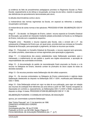 a) evidência da falta de procedimentos pedagógicos previstos no Regimento Escolar ou Plano
Escolar, especialmente os de reforço e recuperação, ao longo do ano letivo, visando à superação
das deficiências de aproveitamento demonstradas pelo aluno;
b) atitudes discriminatórias contra o aluno;
c) inobservância das normas regimentais da Escola, em especial as referentes a avaliação,
recuperação e promoção;
d) inobservância de outras normas e leis aplicáveis. PROCESSO 673/88 DELIBERAÇÃO CEE N°
11/96
Artigo 9o - Da decisão do Delegado de Ensino, caberá recurso especial ao Conselho Estadual
de Educação, que poderá ser interposto mediante petição protocolada na Escola ou na Delegacia
de Ensino, instruída com o expediente respectivo.
Parágrafo único - Recebido o recurso especial pela Escola, esta o enviará até o 2o dia
subsequente à Delegacia de Ensino que, em igual prazo, providenciará sua remessa ao Conselho
Estadual de Educação, para apreciação e julgamento, de todos os recursos que receba.
Artigo 10 - Protocolado no Conselho Estadual de Educação, o recurso especial será apreciado,
em caráter prioritário, observadas as normas regimentais para apreciação e julgamento.
Artigo 11 - A inobservância dos prazos estabelecidos nesta Deliberação acarretará, para o
interessado, o indeferimento do seu pedido e, quanto aos órgãos educacionais, a apuração de
responsabilidade das autoridades envolvidas.
Artigo 12 - A documentação do pedido de reconsideração ficará arquivada na Escola e a do
recurso na Delegacia de Ensino, devendo constar do prontuário do aluno cópias de todas as
decisões exaradas.
Artigo 13 - Os recursos previstos nesta Deliberação não têm efeito suspensivo.
Artigo 14 - Os recursos protocolados na Delegacia de Ensino anteriormente à vigência desta
Deliberação obedecerão ao disposto na Deliberação CEE n° 03/91, modificada pela Deliberação
CEE n° 09/92.
Artigo 15 - Esta Deliberação entrará em vigor na data de sua publicação, para viger em relação
aos recursos de avaliação final referentes aos anos letivos a partir de 1997, ficando revogadas as
disposições em contrário e, especialmente, as Deliberações CEE n°s 03/91 e 09/92, ressalvado o
disposto no Artigo 14 desta. PROCESSO 673/88 DELIBERAÇÃO CEE N° 11 /96
DELIBERAÇÃO PLENÁRIA O CONSELHO ESTADUAL DE EDUCAÇÃO
aprova, por unanimidade a presente Deliberação.
Sala "Carlos Pasquale", em 11 de dezembro de 1996.
FRANCISCO APARECIDO CORDÃO
Presidente
Homologada pela Res. SE de 27/12/96
Publicado no D.O.E. em 28/12/96 Seção I Página 27.
FICHA INDIVIDUAL DE AVALIAÇÃO PERIÓDICA (Art. 1o , § 2o)
LEGISLAÇÃO

103

 