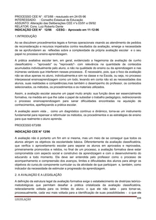 PROCESSO CEE N° : 673/88 - reautuado em 24-05-96
INTERESSADO: : Conselho Estadual de Educação
ASSUNTO: Alteração das Deliberações CEE n°s 03/91 e 09/92
RELATOR: Cons. Luiz Roberto Dante
INDICAÇÃO CEE N° 12/96 -CESG - Aprovado em 11-12-96
1.INTRODUÇÃO
Ao se discutirem procedimentos legais e formas operacionais visando ao atendimento de pedidos
de reconsideração e recursos impetrados contra resultados da avaliação, emerge a necessidade
de se aprofundarem as reflexões sobre a complexidade da própria avaliação escolar e o seu
papel no processo ensino-aprendizagem.
A prática avaliativa escolar tem, em geral, evidenciado a hegemonia da avaliação de cunho
classificatório - "aprovado" ou "reprovado"- com relevância na quantidade de conteúdos
acumulados individualmente pelo aluno, e não na qualidade do ensino ou da aprendizagem e nas
inúmeras variáveis que interferem nesses processos . É necessário, pois, que o foco da avaliação
não se situe apenas no aluno, individualmente,e sim na classe e na Escola, ou seja, no processo
interpessoal ensinoaprendizagem como um todo, levando em conta não só as necessidades dos
alunos, suas realidades e competências,mas também o desempenho do professor, os conteúdos
selecionados, os métodos, os procedimentos e os materiais utilizados.
Assim, a avaliação escolar assume um papel muito amplo: sua função deve ser essencialmente
formativa, na medida em que lhe cabe o papel de subsidiar o trabalho pedagógico, redirecionando
o processo ensinoaprendizagem para sanar dificuldades encontradas na aquisição de
conhecimentos, aperfeiçoando a prática escolar.
A avaliação assim vista , como um diagnóstico contínuo e dinâmico, torna-se um instrumento
fundamental para repensar e reformular os métodos, os procedimentos e as estratégias de ensino
para que realmente o aluno aprenda.
PROCESSO 673/88
INDICAÇÃO CEE N° 12/96
A avaliação não é portanto um fim em si mesma, mas um meio de se conseguir que todos os
alunos atinjam os objetivos da escolaridade básica. Diferentemente da avaliação classificatória,
que verifica o aproveitamento escolar para separar os alunos em aprovados e reprovados,
primeiramente promovidos e retidos, no final de um processo, a avaliação formativa deve estar
comprometida com aspecto social e construtivo da aprendizagem e com o desenvolvimento do
educando a todo momento. Ela deve ser entendida pelo professor como o processo de
acompanhamento e compreensão dos avanços, limites e dificuldades dos alunos para atingir os
objetivos do curso,do componente curricular ou da atividade de que participam e, também, como
indicador da necessidade de estimular a progressão da aprendizagem.
2. A AVALIAÇÃO E A LEGISLAÇÃO
A definição da estrutura legal da avaliação formativa exige o estabelecimento de diretrizes teóricometodológicas que permitam desafiar a prática cristalizada da avaliação classificatória,
reiteradamente voltada para os limites do aluno- o que ele não sabe - para tomar-se,
processualmente, cada vez mais voltada para a identificação de suas possibilidades - o que ele
LEGISLAÇÃO

104

 