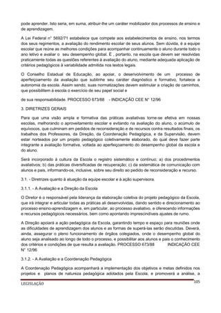 pode aprender. Isto seria, em suma, atribuir-lhe um caráter mobilizador dos processos de ensino e
de aprendizagem.
A Lei Federal n° 5692/71 estabelece que compete aos estabelecimentos de ensino, nos termos
dos seus regimentos, a avaliação do rendimento escolar de seus alunos. Sem dúvida, é a equipe
escolar que reúne as melhores condições para acompanhar continuamente o aluno durante todo o
ano letivo e avaliar o seu desempenho global. É , portanto, na escola que devem ser resolvidas
praticamente todas as questões referentes à avaliação do aluno, mediante adequada aplicação de
critérios pedagógicos à variabilidade admitida nos textos legais.
O Conselho Estadual de Educação, ao apoiar, o desenvolvimento de um processo de
aperfeiçoamento da avaliação que sublinhe seu caráter diagnóstico e formativo, fortalece a
autonomia da escola. Assim sendo, suas normatizações devem estimular a criação de caminhos,
que possibilitem à escola o exercício de seu papel social e
de sua responsabilidade. PROCESSO 673/88

- INDICAÇÃO CEE N° 12/96

3. DIRETRIZES GERAIS
Para que uma visão ampla e formativa das práticas avaliativas torne-se efetiva em nossas
escolas, melhorando o aproveitamento escolar e evitando na avaliação do aluno, o acúmulo de
equívocos, que culminam em pedidos de reconsideração e de recursos contra resultados finais, os
trabalhos dos Professores, da Direção, da Coordenação Pedagógica, e da Supervisão, devem
estar norteados por um projeto pedagógico coletivamente elaborado, do qual deve fazer parte
integrante a avaliação formativa, voltada ao aperfeiçoamento do desempenho global da escola e
do aluno.
Será incorporado à cultura da Escola o registro sistemático e contínuo; a) dos procedimentos
avaliativos; b) das práticas diversificadas de recuperação; c) da sistemática de comunicação com
alunos e pais, informando-os, inclusive, sobre seu direito ao pedido de reconsideração e recurso.
3.1. - Diretrizes quanto à atuação da equipe escolar e à ação supervisora.
3.1.1. - A Avaliação e a Direção da Escola
O Diretor é o responsável pela liderança da elaboração coletiva do projeto pedagógico da Escola,
que irá integrar e articular todas as práticas ali desenvolvidas, dando sentido e direcionamento ao
processo ensino-aprendizagem e, em particular, ao processo avaliativo, e oferecendo informações
e recursos pedagógicos necessários, bem como apontando imprescindíveis ajustes de rumo.
A Direção apoiará a ação pedagógica da Escola, garantindo tempo e espaço para reuniões onde
as dificuldades de aprendizagem dos alunos e as formas de superá-las serão discutidas. Deverá,
ainda, assegurar o pleno funcionamento de órgãos colegiados, onde o desempenho global do
aluno seja analisado ao longo de todo o processo, e possibilitar aos alunos e pais o conhecimento
dos critérios e condições de que resulta a avaliação. PROCESSO 673/88
INDICAÇÃO CEE
N° 12/96
3.1.2. - A Avaliação e a Coordenação Pedagógica
A Coordenação Pedagógica acompanhará a implementação dos objetivos e metas definidos nos
projetos e planos de natureza pedagógica adotados pela Escola, e promoverá a análise, a
LEGISLAÇÃO

105

 