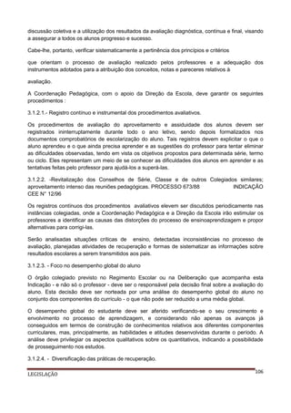 discussão coletiva e a utilização dos resultados da avaliação diagnóstica, contínua e final, visando
a assegurar a todos os alunos progresso e sucesso.
Cabe-lhe, portanto, verificar sistematicamente a pertinência dos princípios e critérios
que orientam o processo de avaliação realizado pelos professores e a adequação dos
instrumentos adotados para a atribuição dos conceitos, notas e pareceres relativos à
avaliação.
A Coordenação Pedagógica, com o apoio da Direção da Escola, deve garantir os seguintes
procedimentos :
3.1.2.1.- Registro contínuo e instrumental dos procedimentos avaliativos.
Os procedimentos de avaliação do aproveitamento e assiduidade dos alunos devem ser
registrados ininterruptamente durante todo o ano letivo, sendo depois formalizados nos
documentos comprobatórios de escolarização do aluno. Tais registros devem explicitar o que o
aluno aprendeu e o que ainda precisa aprender e as sugestões do professor para tentar eliminar
as dificuldades observadas, tendo em vista os objetivos propostos para determinada série, termo
ou ciclo. Eles representam um meio de se conhecer as dificuldades dos alunos em aprender e as
tentativas feitas pelo professor para ajudá-los a superá-las.
3.1.2.2. -Revitalização dos Conselhos de Série, Classe e de outros Colegiados similares;
aproveitamento intenso das reuniões pedagógicas. PROCESSO 673/88
INDICAÇÃO
CEE N° 12/96
Os registros contínuos dos procedimentos avaliativos elevem ser discutidos periodicamente nas
instâncias colegiadas, onde a Coordenação Pedagógica e a Direção da Escola irão estimular os
professores a identificar as causas das distorções do processo de ensinoaprendizagem e propor
alternativas para corrigi-las.
Serão analisadas situações críticas de ensino, detectadas inconsistências no processo de
avaliação, planejadas atividades de recuperação e formas de sistematizar as informações sobre
resultados escolares a serem transmitidos aos pais.
3.1.2.3. - Foco no desempenho global do aluno
O órgão colegiado previsto no Regimento Escolar ou na Deliberação que acompanha esta
Indicação - e não só o professor - deve ser o responsável pela decisão final sobre a avaliação do
aluno. Esta decisão deve ser norteada por uma análise do desempenho global do aluno no
conjunto dos componentes do currículo - o que não pode ser reduzido a uma média global.
O desempenho global do estudante deve ser aferido verificando-se o seu crescimento e
envolvimento no processo de aprendizagem, e considerando não apenas os avanços já
conseguidos em termos de construção de conhecimentos relativos aos diferentes componentes
curriculares, mas, principalmente, as habilidades e atitudes desenvolvidas durante o período. A
análise deve privilegiar os aspectos qualitativos sobre os quantitativos, indicando a possibilidade
de prosseguimento nos estudos.
3.1.2.4. - Diversificação das práticas de recuperação.
LEGISLAÇÃO

106

 