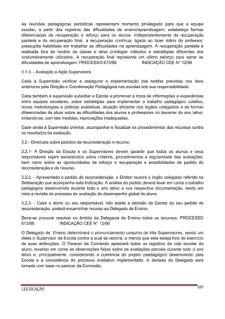 As reuniões pedagógicas periódicas representam momento privilegiado para que a equipe
escolar, a partir dos registros das dificuldades de ensino/aprendizagem, estabeleça formas
diferenciadas de recuperação e reforço para os alunos. Independentemente da recuperação
paralela e da recuperação final, a recuperação contínua, ligada ao fazer diário do professor,
pressupõe habilidade em trabalhar as dificuldades na aprendizagem. A recuperação paralela é
realizada fora do horário da classe e deve privilegiar métodos e estratégias diferentes dos
costumeiramente utilizados. A recuperação final representa um último esforço para sanar as
dificuldades de aprendizagem. PROCESSO 673/88
INDICAÇÃO CEE N° 12/96
3.1.3. - Avaliação e Ação Supervisora
Cabe à Supervisão verificar e assegurar a implementação das tarefas previstas nos itens
anteriores pela Direção e Coordenação Pedagógica nas escolas sob sua responsabilidade.
Cabe também à supervisão subsidiar a Escola e promover a troca de informações e experiências
entre equipes escolares, sobre estratégias para implementar o trabalho pedagógico coletivo,
novas metodologias e práticas avaliativas, atuação eficiente dos órgãos colegiados e de formas
diferenciadas de atuar sobre as dificuldades dos alunos e professores no decorrer do ano letivo,
evitando-se, com tais medidas, reprovações inadequadas.
Cabe ainda à Supervisão orientar, acompanhar e fiscalizar os procedimentos dos recursos contra
os resultados da avaliação.
3.2 - Diretrizes sobre pedidos de reconsideração e recurso
3.2.1- A Direção da Escola e os Supervisores devem garantir que todos os alunos e seus
responsáveis sejam esclarecidos sobre critérios, procedimentos e regularidade das avaliações,
bem como sobre as oportunidades de reforço e recuperação e possibilidades de pedido de
reconsideração e de recurso.
3.2.2. - Apresentado o pedido de reconsideração, o Diretor reunirá o órgão colegiado referido na
Deliberação que acompanha esta Indicação. A análise do pedido deverá levar em conta o trabalho
pedagógico desenvolvido durante todo o ano letivo e sua respectiva documentação, tendo em
vista a revisão do processo de avaliação do desempenho global do aluno.
3.2.3. - Caso o aluno ou seu responsável, não aceite a decisão da Escola ao seu pedido de
reconsideração, poderá encaminhar recurso ao Delegado de Ensino.
Deve-se procurar resolver no âmbito da Delegacia de Ensino todos os recursos. PROCESSO
673/88
INDICAÇÃO CEE N° 12/96
O Delegado de Ensino determinará o pronunciamento conjunto de três Supervisores, sendo um
deles o Supervisor da Escola contra a qual se recorre, a menos que este esteja fora do exercício
de suas atribuições. O Parecer da Comissão apreciará todos os registros da vida escolar do
aluno, levando em conta as observações feitas sobre as avaliações parciais durante todo o ano
letivo e, principalmente, considerando a coerência do projeto psedagógico desenvolvido pela
Escola e a consistência do processo avaliativo implementado. A decisão do Delegado será
tomada com base no parecer da Comissão.

LEGISLAÇÃO

107

 