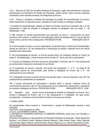 3 2.4. - Recurso ao CEE Ao Conselho Estadual de Educação, órgão não pertencente à estrutura
administrativa da Secretaria de Estado da Educação, caberá decidir sobre recursos especiais
impetrados contra decisões tomadas nas Delegacias de Ensino.
3.2.5. - Prazos e condições correlatas Na tramitação do pedido de reconsideração ou recurso,
serão obedecidos os seguintes prazos, indicados em dias corridos e condições correlatas:
I. O pedido de reconsideração, dirigido ao Diretor de Escola, deverá ser interposto até o 5o dia
subsequente, à data de afixação e divulgação prevista no parágrafo único do artigo 1 o da
Deliberação. 11/96
II. Não havendo na Escola procedimentos que garantam ao aluno o cumprimento do prazo
previsto no item anterior, o pedido de reconsideração poderá ser entregue até o 5o dia do mês em
que se inicia o período letivo subsequente. PROCESSO 673/88
INDICAÇÃO CEE N°
12/96
III. A comunicação ao aluno e ao seu responsável, da decisão sobre o pedido de reconsideração,
deverá ser feita até o 10° dia subsequente à interposição do pedido, mediante termo de ciência
assinado pelo responsável.
IV. Na impossibilidade de reunião, no final do período letivo, do Colegiado referido no "caput" do
artigo 5o da Deliberação, o mesmo deverá reunir-se até o 8o dia do ano letivo subsequente.
V. O recurso ao Delegado de Ensino deverá ser protocolado, na Escola, até o 5o dia subsequente
ao conhecimento inequívoco da decisão do seu Diretor.
VI. O expediente do recurso, instruído nos termos dos parágrafos 1o e 2o do artigo 6o da
Deliberação deverá ser encaminhado pela Escola à Delegacia de Ensino até o 5o dia
subsequente ao seu protocolo.
VII. O Delegado de Ensino enviará à Escola sua decisão sobre o recurso interposto, até o 30° dia
subsequente ao recebimento do expediente.
VIII. A escola comunicará ao interessado a decisão sobre o recurso, mediante termo de
conhecimento inequívoco, até o 5o dia subsequente ao seu recebimento, devolvendo o expediente
de imediato à Delegacia de Ensino. PROCESSO 673/88
INDICAÇÃO CEE N° 12/96
IX.
Recebido
pela
Escola recurso Educação,da decisão do Delegado de Ensino, ela o
enviará à Delegacia de Ensino, até o 2o dia subsequente e o Delegado, em igual prazo,
providenciará a remessa a este Conselho de todos os recursos que receba.
4. CONCLUSÃO
As considerações acima inspiram e fundamentam o projeto de Deliberação anexado a esta
Indicação.
São Paulo, 13 de novembro de 1996.
a) Cons. LUIZ ROBERTO DANTE - Relator
5. DECISÃO DA COMISSÃO ESPECIAL A COMISSÃO ESPECIAL adota como sua Indicação, o
Voto do Relator.
Presentes Conselheiros e representantes da Secretaria Estadual da Educação: Cleide Bauab Eid
Bochixio, Luiz Roberto Dante, Marilena Rissutto Malvezzi, Odila Amélia Veiga, Pedro Salomão
José Kassab, Regina Helena Lombardo Perez, Sérgio Edgard da Luz e Sylvia Figueiredo Gouvêa.
LEGISLAÇÃO

108

 