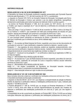 HISTORICO ESCOLAR
RESOLUÇÃO SE N.190, DE 20 DE DEZEMBRO DE 1977
O Secretário de Estado da Educação acolhendo sugestão apresentada pela Comissão Especial
instituída pela Resolução n.º 171, de 9 de novembro de 1977 e, considerando:
- o disposto no Parecer CFE 72/74, do Conselho Federal de Educação, homologado pelo Exmo.
Sr. Ministro de Educação e Cultura, que autoriza o uso de cópias xerográficas, reprográficas,
devidamente autenticadas para instruir processo de matrícula inicial no ensino superior;
- os termos da Portaria Ministeral n.º 696, de 6 de outubro de 1977 (D.O.U., de 11-10-77,
p.13.680), que regula a expedição de 2.ª vias de diplomas e certificados de conclusão do Curso
de 2.º Grau;
- letra a do artigo 17 da Lei Federal n.º 5.540 de 28 de novembro de 1968 e a letra a do Artigo 23
da Lei Federal n.º 5.692/71, que sustentam ser hábil para prosseguimento de estudos em grau
superior, apenas documentação que comprova a conclusão do ensino de 2.º grau;
- o Parecer 70/75; o Artigo 16 da Lei Federal n.º 5.692/71, a Portaria Ministerial n.º 414 de 13-673, que concluem serem suficientes as assinaturas do Diretor e Secretário do estabelecimento
para que o certificado que é conferido ao aluno, tenha validade legal;
Resolve:
Artigo 1.º - As escolas da Rede Estadual de Ensino, expedirão uma única via dos documentos de
conclusão do curso de 2.º grau (certificado e respectivo histórico) e diploma , quando couber.
Parágrafo 1.º - Aos egressos de anos anteriores, poderá ser expedida, excepcionalmente, uma
única nova via do certificado e respectivo histórico escolar, mediante requerimento do interessado,
independentemente do cumprimento das exigências contidas na artigo 2.º;
Parágrafo 2.º - Excetuam-se do parágrafo 1.º, os certificados e diplomas já registrados no MEC ou
em fase de registro;
Artigo 2.º - REVOGADO PELA RESOLUÇÃO SE 08/07.
Artigo 3.º - As escolas de 2.º grau da Rede Estadual de Ensino expedirão, para efeito de matrícula
no ensino superior, certificado de conclusão do curso e respectivo histórico escolar referentes
somente ao ensino de 2.º grau;
Artigo 4.º - REVOGADO PELA RESOLUÇÃO SE 25/81.
Artigo 5.º - Os órgãos competentes da Secretaria da Educação baixarão instruções
complementares para o cumprimento da presente Resolução.
Artigo 6.º - Esta resolução entrará em vigor na data de sua publicação.
RESOLUÇÃO SE N.º 237, DE 14 DE OUTUBRO DE 1982
Baixa instruções referentes a diplomas e certificados das habilitações profissionais do Ensino de 2.º Grau

O Secretário de Estado da Educação considerando:
o disposto no Decreto 86.551, de 9-11-81, que dispensa a obrigatoriedade de adoção do ModeloPadrão de diplomas e certificados relativos a habilitações profissionais de 2.º grau, instituído pelo
Decreto n.º 83.488 de 22-5-79;
a Portaria Ministerial n.º 328 de 19-8-82 que, ao revogar as Portarias Ministeriais n.º 734/79,
113/74 e 774/75, torna sem efeito as normas regulamentadoras da adoção dos modelos de
diplomas e certificados das habilitações profissionais em nível de 2.º grau, por vias regular e
supletiva;
a necessidade de se dar cumprimento ao disposto na Portaria MEC 139 de 15-4-82 que ao baixar
instruções referentes aos diplomas e certificados das habilitações profissionais do ensino de 2.º

LEGISLAÇÃO

109

 