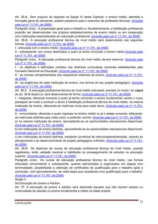 Art. 36-A. Sem prejuízo do disposto na Seção IV deste Capítulo, o ensino médio, atendida a
formação geral do educando, poderá prepará-lo para o exercício de profissões técnicas. (Incluído
pela Lei nº 11.741, de 2008)
Parágrafo único. A preparação geral para o trabalho e, facultativamente, a habilitação profissional
poderão ser desenvolvidas nos próprios estabelecimentos de ensino médio ou em cooperação
com instituições especializadas em educação profissional. (Incluído pela Lei nº 11.741, de 2008)
Art. 36-B. A educação profissional técnica de nível médio será desenvolvida nas seguintes
formas: (Incluído pela Lei nº 11.741, de 2008)
I - articulada com o ensino médio; (Incluído pela Lei nº 11.741, de 2008)
II - subseqüente, em cursos destinados a quem já tenha concluído o ensino médio.(Incluído pela
Lei nº 11.741, de 2008)
Parágrafo único. A educação profissional técnica de nível médio deverá observar: (Incluído pela
Lei nº 11.741, de 2008)
I - os objetivos e definições contidos nas diretrizes curriculares nacionais estabelecidas pelo
Conselho Nacional de Educação; (Incluído pela Lei nº 11.741, de 2008)
II - as normas complementares dos respectivos sistemas de ensino; (Incluído pela Lei nº 11.741,
de 2008)
III - as exigências de cada instituição de ensino, nos termos de seu projeto pedagógico. (Incluído
pela Lei nº 11.741, de 2008)
Art. 36-C. A educação profissional técnica de nível médio articulada, prevista no inciso I do caput
do art. 36-B desta Lei, será desenvolvida de forma: (Incluído pela Lei nº 11.741, de 2008)
I - integrada, oferecida somente a quem já tenha concluído o ensino fundamental, sendo o curso
planejado de modo a conduzir o aluno à habilitação profissional técnica de nível médio, na mesma
instituição de ensino, efetuando-se matrícula única para cada aluno; (Incluído pela Lei nº 11.741,
de 2008)
II - concomitante, oferecida a quem ingresse no ensino médio ou já o esteja cursando, efetuandose matrículas distintas para cada curso, e podendo ocorrer: (Incluído pela Lei nº 11.741, de 2008)
a) na mesma instituição de ensino, aproveitando-se as oportunidades educacionais disponíveis;
(Incluído pela Lei nº 11.741, de 2008)
b) em instituições de ensino distintas, aproveitando-se as oportunidades educacionais disponíveis;
(Incluído pela Lei nº 11.741, de 2008)
c) em instituições de ensino distintas, mediante convênios de intercomplementaridade, visando ao
planejamento e ao desenvolvimento de projeto pedagógico unificado. (Incluído pela Lei nº 11.741,
de 2008)
Art. 36-D. Os diplomas de cursos de educação profissional técnica de nível médio, quando
registrados, terão validade nacional e habilitarão ao prosseguimento de estudos na educação
superior. (Incluído pela Lei nº 11.741, de 2008)
Parágrafo único. Os cursos de educação profissional técnica de nível médio, nas formas
articulada concomitante e subseqüente, quando estruturados e organizados em etapas com
terminalidade, possibilitarão a obtenção de certificados de qualificação para o trabalho após a
conclusão, com aproveitamento, de cada etapa que caracterize uma qualificação para o trabalho.
(Incluído pela Lei nº 11.741, de 2008)
Seção V
Da Educação de Jovens e Adultos
Art. 37. A educação de jovens e adultos será destinada àqueles que não tiveram acesso ou
continuidade de estudos no ensino fundamental e médio na idade própria.

LEGISLAÇÃO

11

 