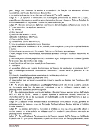 grau, delega aos sistemas de ensino a competência de fixação dos elementos mínimos
necessários à confecção dos referidos documentos;
a necessidade de se atender ao disposto no Parecer CEE 410/82, resolve:
Artigo 1.º - Os diplomas e certificados das habilitações profissionais do ensino de 2.º grau,
expedidos por via regular ou supletiva, por estabelecimentos que integram o Sistema Estadual de
Ensino obedecerão às disposições contidas na presente Resolução.
Artigo 2.º - Deverão constar dos diplomas e certificados de habilitações profissionais do ensino de
2.º grau, no mínimo, os seguintes elementos:
I – No anverso
a) Selo Nacional;
b) República Federativa do Brasil;
c) Brasão do Estado de São Paulo;
d) Estado de São Paulo;
e) Secretaria de Estado da Educação;
f) nome e endereço do estabelecimento de ensino;
g) nome da entidade mantenedora e ato, número, data e órgão do poder público que reconheceu
o curso;
h) identificação da natureza do Documento: Diploma ou Certificado, em destaque;
i) nome, filiação ou RG, nacionalidade, naturalidade (Estado e Município) e data de nascimento do
titulado;
j) denominação da habilitação profissional, fundamento legal, título profissional conferido (quando
for o caso) e data da conclusão do curso;
l) local (Município e Estado) da expedição do Documento;
II – No verso:
a) anotações relativas ao registro de diplomas e certificados de habilitações profissionais de 2.º
grau, conforme procedimentos constantes do Comunicado COGSP/CEI de 26, publicado a 27-482;
b) indicação da validade nacional ou estadual da habilitação profissional;
c) apostilas das habilitações, quando for o caso;
d) observações que se fizerem necessárias, inclusive quanto ao disposto nas Resoluções SE
25/81 e 82/82.
§ 1.º - No anverso dos certificados de Qualificação Profissional III e IV deverá constar a validade
do documento para fins de exercício profissional e se o certificado confere direito a
prosseguimento de estudos em nível superior.
§ 2.º - Os estabelecimentos de ensino autorizados e não reconhecidos que nos termos da Portaria
MEC n.º 364 de 26-5-81, vierem a expedir diplomas e certificados deverão mencionar os
elementos relativos ao ato de autorização em substituição ao ato de reconhecimento a que se
refere a alínea "g" do inciso I.
Artigo 3.º - As escolas oficiais da rede estadual expedirão aos concluintes de 2.º grau, para fins de
prosseguimento de estudos, e aos de Formação Profissionalizante Básica, apenas o Histórico
Escolar Modelo 53.
Artigo 4.º - As escolas particulares, municipais e criadas por leis especificas poderão adotar o
modelo referido no artigo anterior ou elaborar o próprio, anotando que o titulado está apto ao
prosseguimento de estudos.
Artigo 5.º - Os certificados de Aprofundamento de Estudos na Área de Pré-Escola, na habilitação
Especifica de 2.º grau para o Magistério, expedidos e licenciados em Pedagogia deverão conter

LEGISLAÇÃO

110

 