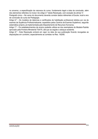 no anverso, a especificação da natureza do curso, fundamento legal e data da conclusão, além
dos elementos referidos no inciso I do artigo 2.º desta Resolução, com exceção da alínea "j".
Parágrafo único – No verso do documento deverão constar dados referentes à Escola, local e ano
de conclusão do curso de Pedagogia.
Artigo 6.º - Os modelos de diplomas e certificados de habilitação profissional obtidos por via de
exames de Suplência Profissionalizante, expedidos pelos Centros de Exames Supletivos, seguirão
sistemática própria, já implementada pelo Departamento de Recursos Humanos.
Artigo 7.º - Os estabelecimentos de ensino poderão utilizar-se dos exemplares do Modelo-Padrão
aprovado pela Portaria Ministerial 734/75, até que se esgote o estoque existente.
Artigo 8.º - Esta Resolução entrará em vigor na data de sua publicação ficando revogadas as
disposições em contrário, especialmente as contidas na Res. 192/80.

LEGISLAÇÃO

111

 