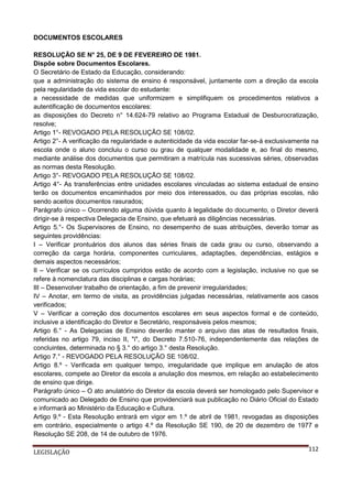 DOCUMENTOS ESCOLARES
RESOLUÇÃO SE N° 25, DE 9 DE FEVEREIRO DE 1981.
Dispõe sobre Documentos Escolares.
O Secretário de Estado da Educação, considerando:
que a administração do sistema de ensino é responsável, juntamente com a direção da escola
pela regularidade da vida escolar do estudante:
a necessidade de medidas que uniformizem e simplifiquem os procedimentos relativos a
autentificação de documentos escolares:
as disposições do Decreto n° 14.624-79 relativo ao Programa Estadual de Desburocratização,
resolve;
Artigo 1°- REVOGADO PELA RESOLUÇÃO SE 108/02.
Artigo 2°- A verificação da regularidade e autenticidade da vida escolar far-se-á exclusivamente na
escola onde o aluno concluiu o curso ou grau de qualquer modalidade e, ao final do mesmo,
mediante análise dos documentos que permitiram a matrícula nas sucessivas séries, observadas
as normas desta Resolução.
Artigo 3°- REVOGADO PELA RESOLUÇÃO SE 108/02.
Artigo 4°- As transferências entre unidades escolares vinculadas ao sistema estadual de ensino
terão os documentos encaminhados por meio dos interessados, ou das próprias escolas, não
sendo aceitos documentos rasurados;
Parágrafo único – Ocorrendo alguma dúvida quanto à legalidade do documento, o Diretor deverá
dirigir-se à respectiva Delegacia de Ensino, que efetuará as diligências necessárias.
Artigo 5.°- Os Supervisores de Ensino, no desempenho de suas atribuições, deverão tomar as
seguintes providências:
I – Verificar prontuários dos alunos das séries finais de cada grau ou curso, observando a
correção da carga horária, componentes curriculares, adaptações, dependências, estágios e
demais aspectos necessários;
II – Verificar se os currículos cumpridos estão de acordo com a legislação, inclusive no que se
refere à nomenclatura das disciplinas e cargas horárias;
III – Desenvolver trabalho de orientação, a fim de prevenir irregularidades;
IV – Anotar, em termo de visita, as providências julgadas necessárias, relativamente aos casos
verificados;
V – Verificar a correção dos documentos escolares em seus aspectos formal e de conteúdo,
inclusive a identificação do Diretor e Secretário, responsáveis pelos mesmos;
Artigo 6.° - As Delegacias de Ensino deverão manter o arquivo das atas de resultados finais,
referidas no artigo 79, inciso II, "i", do Decreto 7.510-76, independentemente das relações de
concluintes, determinada no § 3.° do artigo 3.° desta Resolução.
Artigo 7.° - REVOGADO PELA RESOLUÇÃO SE 108/02.
Artigo 8.º - Verificada em qualquer tempo, irregularidade que implique em anulação de atos
escolares, compete ao Diretor da escola a anulação dos mesmos, em relação ao estabelecimento
de ensino que dirige.
Parágrafo único – O ato anulatório do Diretor da escola deverá ser homologado pelo Supervisor e
comunicado ao Delegado de Ensino que providenciará sua publicação no Diário Oficial do Estado
e informará ao Ministério da Educação e Cultura.
Artigo 9.º - Esta Resolução entrará em vigor em 1.º de abril de 1981, revogadas as disposições
em contrário, especialmente o artigo 4.º da Resolução SE 190, de 20 de dezembro de 1977 e
Resolução SE 208, de 14 de outubro de 1976.
LEGISLAÇÃO

112

 