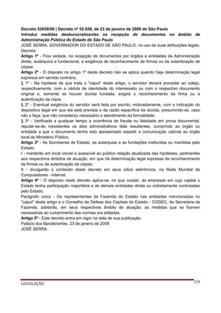 Decreto 52658/08 | Decreto nº 52.658, de 23 de janeiro de 2008 de São Paulo
Introduz medidas desburocratizantes na recepção de documentos no âmbito da
Administração Pública do Estado de São Paulo
JOSÉ SERRA, GOVERNADOR DO ESTADO DE SÃO PAULO, no uso de suas atribuições legais,
Decreta:
Artigo 1º - Fica vedada, na recepção de documentos por órgãos e entidades da Administração
direta, autárquica e fundacional, a exigência de reconhecimento de firmas ou de autenticação de
cópias.
Artigo 2º - O disposto no artigo 1º deste decreto não se aplica quando haja determinação legal
expressa em sentido contrário.
§ 1º - Na hipótese de que trata o "caput" deste artigo, o servidor deverá proceder ao cotejo,
respectivamente, com a cédula de identidade do interessado ou com o respectivo documento
original e, somente se houver dúvida fundada, exigirá o reconhecimento da firma ou a
autenticação da cópia.
§ 2º - Eventual exigência do servidor será feita por escrito, motivadamente, com a indicação do
dispositivo legal em que ela está prevista e da razão específica da dúvida, presumindo-se, caso
não o faça, que não considerou necessário o atendimento da formalidade.
§ 3º - Verificada a qualquer tempo a ocorrência de fraude ou falsidade em prova documental,
reputar-se-ão inexistentes os atos administrativos dela resultantes, cumprindo ao órgão ou
entidade a que o documento tenha sido apresentado expedir a comunicação cabível ao órgão
local do Ministério Público.
Artigo 3º - As Secretarias de Estado, as autarquias e as fundações instituídas ou mantidas pelo
Estado:
I - manterão em local visível e acessível ao público relação atualizada das hipóteses, pertinentes
aos respectivos âmbitos de atuação, em que há determinação legal expressa de reconhecimento
de firmas ou de autenticação de cópias;
II - divulgarão o conteúdo deste decreto em seus sítios eletrônicos, na Rede Mundial de
Computadores - Internet.
Artigo 4º - O disposto neste decreto aplica-se, no que couber, às empresas em cujo capital o
Estado tenha participação majoritária e às demais entidades direta ou indiretamente controladas
pelo Estado.
Parágrafo único - Os representantes da Fazenda do Estado nas entidades mencionadas no
"caput" deste artigo e o Conselho de Defesa dos Capitais do Estado - CODEC, da Secretaria da
Fazenda, adotarão, em seus respectivos âmbito de atuação, as medidas que se fizerem
necessárias ao cumprimento das normas ora editadas.
Artigo 5º - Este decreto entra em vigor na data de sua publicação.
Palácio dos Bandeirantes, 23 de janeiro de 2008
JOSÉ SERRA

LEGISLAÇÃO

113

 