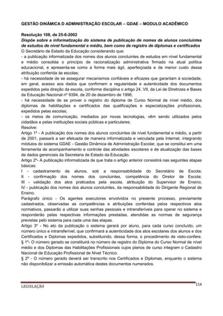 GESTÃO DINÂMICA D ADMINISTRAÇÃO ESCOLAR – GDAE – MODULO ACADÊMICO
Resolução 108, de 25-6-2002
Dispõe sobre a informatização do sistema de publicação de nomes de alunos concluintes
de estudos de nível fundamental e médio, bem como de registro de diplomas e certificados
O Secretário de Estado da Educação considerando que:
- a publicação informatizada dos nomes dos alunos concluintes de estudos em nível fundamental
e médio consolida o princípio de racionalização administrativa firmado na atual política
educacional, e apresenta-se como a forma mais ágil, aperfeiçoada e de menor custo dessa
atribuição conferida às escolas;
- há necessidade de se assegurar mecanismos confiáveis e eficazes que garantam à sociedade,
em geral, acesso aos dados que confirmem a regularidade e autenticidade dos documentos
expedidos pela direção da escola, conforme disciplina o artigo 24, VII, da Lei de Diretrizes e Bases
da Educação Nacional nº 9394, de 20 de dezembro de 1996;
- há necessidade de se prover o registro do diploma de Curso Normal de nível médio, dos
diplomas de habilitações e certificados das qualificações e especializações profissionais,
expedidos pelas escolas;
- os meios de comunicação, mediados por novas tecnologias, vêm sendo utilizados pelos
cidadãos e pelas instituições sociais públicas e particulares;
Resolve:
Artigo 1º - A publicação dos nomes dos alunos concluintes de nível fundamental e médio, a partir
de 2001, passará a ser efetuada de maneira informatizada e veiculada pela Internet, integrando
módulos do sistema GDAE - Gestão Dinâmica de Administração Escolar, que se constitui em uma
ferramenta de acompanhamento e controle das atividades escolares e de atualização das bases
de dados gerenciais da Secretaria de Estado da Educação.
Artigo 2º- A publicação informatizada de que trata o artigo anterior consistirá nas seguintes etapas
básicas:
I - cadastramento de alunos, sob a responsabilidade do Secretário de Escola;
II - confirmação dos nomes dos concluintes, competência do Diretor de Escola;
III - validação dos atos praticados pela escola, atribuição do Supervisor de Ensino;
IV - publicação dos nomes dos alunos concluintes, da responsabilidade do Dirigente Regional de
Ensino.
Parágrafo único - Os agentes executores envolvidos no presente processo, previamente
cadastrados, observadas as competências e atribuições conferidas pelos respectivos atos
normativos, passarão a utilizar suas senhas pessoais e intransferíveis para operar no sistema e
responderão pelas respectivas informações prestadas, atendidas as normas de segurança
previstas pelo sistema para cada uma das etapas.
Artigo 3º - No ato da publicação o sistema gerará por aluno, para cada curso concluído, um
número único e intransferível, que confirmará a autenticidade dos atos escolares dos alunos e dos
Certificados e Diplomas expedidos, substituindo, dessa forma, o procedimento de visto-confere.
§ 1º- O número gerado se constituirá no número de registro do Diploma do Curso Normal de nível
médio e dos Diplomas das Habilitações Profissionais cujos planos de curso integram o Cadastro
Nacional de Educação Profissional de Nível Técnico.
§ 2º - O número gerado deverá ser transcrito nos Certificados e Diplomas, enquanto o sistema
não disponibilizar a emissão automática destes documentos numerados.

LEGISLAÇÃO

114

 