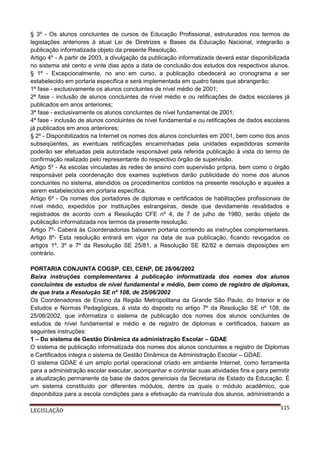§ 3º - Os alunos concluintes de cursos de Educação Profissional, estruturados nos termos de
legislações anteriores à atual Lei de Diretrizes e Bases da Educação Nacional, integrarão a
publicação informatizada objeto da presente Resolução.
Artigo 4º - A partir de 2003, a divulgação da publicação informatizada deverá estar disponibilizada
no sistema até cento e vinte dias após a data de conclusão dos estudos dos respectivos alunos.
§ 1º - Excepcionalmente, no ano em curso, a publicação obedecerá ao cronograma a ser
estabelecido em portaria específica e será implementada em quatro fases que abrangerão:
1ª fase - exclusivamente os alunos concluintes de nível médio de 2001;
2ª fase - inclusão de alunos concluintes de nível médio e ou retificações de dados escolares já
publicados em anos anteriores;
3ª fase - exclusivamente os alunos concluintes de nível fundamental de 2001;
4ª fase - inclusão de alunos concluintes de nível fundamental e ou retificações de dados escolares
já publicados em anos anteriores;
§ 2º - Disponibilizados na Internet os nomes dos alunos concluintes em 2001, bem como dos anos
subseqüentes, as eventuais retificações encaminhadas pela unidades expedidoras somente
poderão ser efetuadas pela autoridade responsável pela referida publicação à vista do termo de
confirmação realizado pelo representante do respectivo órgão de supervisão.
Artigo 5º - As escolas vinculadas às redes de ensino com supervisão própria, bem como o órgão
responsável pela coordenação dos exames supletivos darão publicidade do nome dos alunos
concluintes no sistema, atendidos os procedimentos contidos na presente resolução e aqueles a
serem estabelecidos em portaria específica.
Artigo 6º - Os nomes dos portadores de diplomas e certificados de habilitações profissionais de
nível médio, expedidos por instituições estrangeiras, desde que devidamente revalidados e
registrados de acordo com a Resolução CFE nº 4, de 7 de julho de 1980, serão objeto de
publicação informatizada nos termos da presente resolução.
Artigo 7º- Caberá às Coordenadorias baixarem portaria contendo as instruções complementares.
Artigo 8º- Esta resolução entrará em vigor na data de sua publicação, ficando revogados os
artigos 1º, 3º e 7º da Resolução SE 25/81, a Resolução SE 82/82 e demais disposições em
contrário.
PORTARIA CONJUNTA COGSP, CEI, CENP, DE 28/06/2002
Baixa instruções complementares à publicação informatizada dos nomes dos alunos
concluintes de estudos de nível fundamental e médio, bem como de registro de diplomas,
de que trata a Resolução SE nº 108, de 25/06/2002
Os Coordenadores de Ensino da Região Metropolitana da Grande São Paulo, do Interior e de
Estudos e Normas Pedagógicas, à vista do disposto no artigo 7º da Resolução SE nº 108, de
25/06/2002, que informatiza o sistema de publicação dos nomes dos alunos concluintes de
estudos de nível fundamental e médio e de registro de diplomas e certificados, baixam as
seguintes instruções:
1 – Do sistema de Gestão Dinâmica da administração Escolar – GDAE
O sistema de publicação informatizada dos nomes dos alunos concluintes e registro de Diplomas
e Certificados integra o sistema de Gestão Dinâmica da Administração Escolar – GDAE.
O sistema GDAE é um amplo portal operacional criado em ambiente Internet, como ferramenta
para a administração escolar executar, acompanhar e controlar suas atividades fins e para permitir
a atualização permanente da base de dados gerenciais da Secretaria de Estado da Educação. É
um sistema constituído por diferentes módulos, dentre os quais o módulo acadêmico, que
disponibiliza para a escola condições para a efetivação da matrícula dos alunos, administrando a
LEGISLAÇÃO

115

 