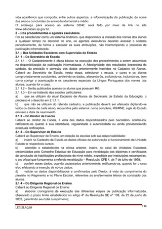 vida acadêmica que comporta, entre outros aspectos, a informatização da publicação do nome
dos alunos concluintes do ensino fundamental e médio.
O endereço para acesso ao sistema GDAE será feito por meio de link no site
www.educacao.sp.gov.br.
2 – Dos procedimentos e agentes executores
Por se caracterizar como um sistema dinâmico, que disponibiliza a inclusão dos nomes dos alunos
a qualquer tempo no decorrer do ano, os agentes executores deverão acessar o sistema
periodicamente, de forma a executar as suas atribuições, não interrompendo o processo de
publicação informatizada.
2.1 – Das Unidades Escolares com Supervisão do Estado
2.1.1 – Do Secretário de Escola
2.1.1.1 – O Cadastramento é etapa básica na execução dos procedimentos a serem assumidos
na disponibilização da publicação informatizada. A fidedignidade dos resultados dependerá do
cuidado, da precisão e correção dos dados anteriormente inseridos no Cadastro de Alunos.
Caberá ao Secretário de Escola, nesta etapa, selecionar a escola, o curso e os alunos
comprovadamente concluintes, conferindo os dados, alterando-0s, excluindo-os, incluindo-os, bem
como corrigir a acentuação e os caracteres especiais da Língua Portuguesa dos nomes dos
alunos, quando for o caso.
2.1.1.2 – Serão publicados apenas os alunos que possuem RG.
2.1.1.3 – Em se tratando das escolas particulares:
a)
que se utilizam do atual Cadastro de Alunos da Secretaria de Estado da Educação, o
processo é o descrito em 2.1.1.1.
b)
que não se utilizam do referido cadastro, a publicação deverá ser efetuada digitando-se
todos os dados de cada aluno, requeridos pelo sistema: nome completo, RG/RNE, sigla do Estado
emissor e data de nascimento.
2.1.2 – Do Diretor de Escola
Caberá ao Diretor de Escola, à vista dos dados disponibilizados pelo Secretário, conferi-los,
ratificando-os quanto à sua identidade, regularidade e autenticidade ou ainda providenciando
eventuais retificações.
2.1.3 – Do Supervisor de Ensino
Caberá ao Supervisor de Ensino, em relação às escolas sob sua responsabilidade:
a)
inserir no Cadastro de Escola os dados oficiais de autorização e funcionamento da Unidade
Escolar e respectivos cursos;
b)
atendido o estabelecido na alínea anterior, inserir, no caso de Unidades Escolares
credenciadas pelo Conselho Estadual de Educação para revalidação dos diplomas e certificados
de conclusão de habilitações profissionais de nível médio, expedidos por instituições estrangeiras,
o ato oficial que fundamenta a referida revalidação – Resolução CFE 4, de 7 de julho de 1998;
c)
conferir esses dados, quando cadastrados anteriormente, retificando-os, quando for o caso
e/ou efetuando a inserção de novos dados;
d)
validar os dados disponibilizados e confirmados pelo Diretor, à vista do cumprimento do
previsto no Regimento e no Plano Escolar, referentes ao ano/semestre letivos de conclusão dos
alunos.
2.1.4 – Do Dirigente Regional de Ensino
Caberá ao Dirigente Regional de Ensino:
a)
elaborar cronograma de execução das diferentes etapas de publicação informatizada,
observado o prazo limite estabelecido no artigo 4º da Resolução SE nº 108, de 25 de junho de
2002, garantindo seu total cumprimento;
LEGISLAÇÃO

116

 
