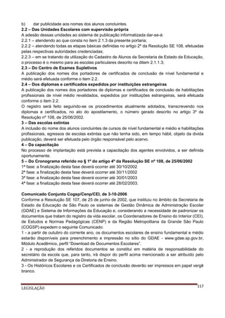 b)
dar publicidade aos nomes dos alunos concluintes.
2.2 – Das Unidades Escolares com supervisão própria
A adesão dessas unidades ao sistema de publicação informatizada dar-se-á:
2.2.1 – atendendo ao que consta no item 2.1.3 da presente portaria;
2.2.2 – atendendo todas as etapas básicas definidas no artigo 2º da Resolução SE 108, efetuadas
pelas respectivas autoridades credenciadas;
2.2.3 – em se tratando da utilização do Cadastro de Alunos da Secretaria de Estado da Educação,
o processo é o mesmo para as escolas particulares descrito na ditem 2.1.1.3;
2.3 – Do Centro de Exames Supletivos
A publicação dos nomes dos portadores de certificados de conclusão de nível fundamental e
médio será efetuada conforme o item 2.2.
2.4 – Dos diplomas e certificados expedidos por instituições estrangeiras
A publicação dos nomes dos portadores de diplomas e certificados de conclusão de habilitações
profissionais de nível médio revalidados, expedidos por instituições estrangeiras, será efetuada
conforme o item 2.2.
O registro será feito seguindo-se os procedimentos atualmente adotados, transcrevendo nos
diplomas e certificados, no ato do apostilamento, o número gerado descrito no artigo 3º da
Resolução nº 108, de 25/06/2002.
3 – Das escolas extintas
A inclusão do nome dos alunos concluintes de cursos de nível fundamental e médio e habilitações
profissionais, egressos de escolas extintas que não tenha sido, em tempo hábil, objeto da divida
publicação, deverá ser efetuada pelo órgão responsável pelo acervo.
4 – Da capacitação
No processo de implantação está prevista a capacitação dos agentes envolvidos, a ser definida
oportunamente.
5 – Do Cronograma referido no § 1º do artigo 4º da Resolução SE nº 108, de 25/06/2002
1ª fase: a finalização desta fase deverá ocorrer até 30/10/2002
2ª fase: a finalização desta fase deverá ocorrer até 30/11/2002
3ª fase: a finalização desta fase deverá ocorrer até 30/01/2003
4ª fase: a finalização desta fase deverá ocorrer até 28/02/2003.
Comunicado Conjunto Cogsp/Cenp/CEI, de 3-10-2006
Conforme a Resolução SE 107, de 25 de junho de 2002, que instituiu no âmbito da Secretaria de
Estado da Educação de São Paulo os sistemas de Gestão Dinâmica de Administração Escolar
(GDAE) e Sistema de Informações da Educação e, considerando a necessidade de padronizar os
documentos que tratam do registro da vida escolar, os Coordenadores de Ensino do Interior (CEI),
de Estudos e Normas Pedagógicas (CENP) e da Região Metropolitana da Grande São Paulo
(COGSP) expedem o seguinte Comunicado:
1 - a partir de outubro do corrente ano, os documentos escolares de ensino fundamental e médio
estarão disponíveis para preenchimento e impressão no sítio do GDAE - www.gdae.sp.gov.br,
Módulo Acadêmico, perfil “Download de Documentos Escolares”.
2 - a reprodução dos referidos documentos se constitui em matéria de responsabilidade do
secretário da escola que, para tanto, irá dispor do perfil acima mencionado a ser atribuído pelo
Administrador de Segurança da Diretoria de Ensino.
3 - Os Históricos Escolares e os Certificados de conclusão deverão ser impressos em papel vergê
branco.

LEGISLAÇÃO

117

 