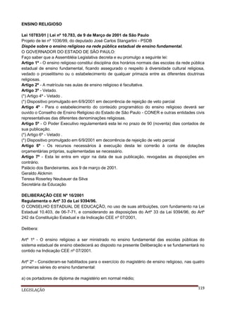 ENSINO RELIGIOSO
Lei 10783/01 | Lei nº 10.783, de 9 de Março de 2001 de São Paulo
Projeto de lei nº 1036/99, do deputado José Carlos Stangarlini - PSDB
Dispõe sobre o ensino religioso na rede pública estadual de ensino fundamental.
O GOVERNADOR DO ESTADO DE SÃO PAULO:
Faço saber que a Assembléia Legislativa decreta e eu promulgo a seguinte lei:
Artigo 1º - O ensino religioso constitui disciplina dos horários normais das escolas da rede pública
estadual de ensino fundamental, ficando assegurado o respeito à diversidade cultural religiosa,
vedado o proselitismo ou o estabelecimento de qualquer primazia entre as diferentes doutrinas
religiosas.
Artigo 2º - A matrícula nas aulas de ensino religioso é facultativa.
Artigo 3º - Vetado.
(*) Artigo 4º - Vetado .
(*) Dispositivo promulgado em 6/9/2001 em decorrência de rejeição de veto parcial
Artigo 4º - Para o estabelecimento do conteúdo programático do ensino religioso deverá ser
ouvido o Conselho de Ensino Religioso do Estado de São Paulo - CONER e outras entidades civis
representativas das diferentes denominações religiosas.
Artigo 5º - O Poder Executivo regulamentará esta lei no prazo de 90 (noventa) dias contados de
sua publicação.
(*) Artigo 6º - Vetado .
(*) Dispositivo promulgado em 6/9/2001 em decorrência de rejeição de veto parcial
Artigo 6º - Os recursos necessários à execução desta lei correrão à conta de dotações
orçamentárias próprias, suplementadas se necessário.
Artigo 7º - Esta lei entra em vigor na data de sua publicação, revogadas as disposições em
contrário.
Palácio dos Bandeirantes, aos 9 de março de 2001.
Geraldo Alckmin
Teresa Roserley Neubauer da Silva
Secretária da Educação
DELIBERAÇÃO CEE Nº 16/2001
Regulamenta o Artº 33 da Lei 9394/96.
O CONSELHO ESTADUAL DE EDUCAÇÃO, no uso de suas atribuições, com fundamento na Lei
Estadual 10.403, de 06-7-71, e considerando as disposições do Artº 33 da Lei 9394/96, do Artº
242 da Constituição Estadual e da Indicação CEE nº 07/2001,
Delibera:
Artº 1º - O ensino religioso a ser ministrado no ensino fundamental das escolas públicas do
sistema estadual de ensino obedecerá ao disposto na presente Deliberação e se fundamentará no
contido na Indicação CEE nº 07/2001.
Artº 2º - Consideram-se habilitados para o exercício do magistério de ensino religioso, nas quatro
primeiras séries do ensino fundamental:
a) os portadores de diploma de magistério em normal médio;
LEGISLAÇÃO

119

 