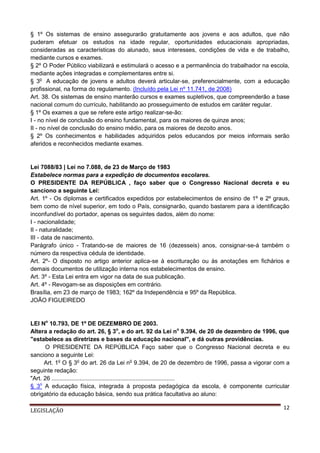§ 1º Os sistemas de ensino assegurarão gratuitamente aos jovens e aos adultos, que não
puderam efetuar os estudos na idade regular, oportunidades educacionais apropriadas,
consideradas as características do alunado, seus interesses, condições de vida e de trabalho,
mediante cursos e exames.
§ 2º O Poder Público viabilizará e estimulará o acesso e a permanência do trabalhador na escola,
mediante ações integradas e complementares entre si.
§ 3o A educação de jovens e adultos deverá articular-se, preferencialmente, com a educação
profissional, na forma do regulamento. (Incluído pela Lei nº 11.741, de 2008)
Art. 38. Os sistemas de ensino manterão cursos e exames supletivos, que compreenderão a base
nacional comum do currículo, habilitando ao prosseguimento de estudos em caráter regular.
§ 1º Os exames a que se refere este artigo realizar-se-ão:
I - no nível de conclusão do ensino fundamental, para os maiores de quinze anos;
II - no nível de conclusão do ensino médio, para os maiores de dezoito anos.
§ 2º Os conhecimentos e habilidades adquiridos pelos educandos por meios informais serão
aferidos e reconhecidos mediante exames.

Lei 7088/83 | Lei no 7.088, de 23 de Março de 1983
Estabelece normas para a expedição de documentos escolares.
O PRESIDENTE DA REPÚBLICA , faço saber que o Congresso Nacional decreta e eu
sanciono a seguinte Lei:
Art. 1º - Os diplomas e certificados expedidos por estabelecimentos de ensino de 1º e 2º graus,
bem como de nível superior, em todo o País, consignarão, quando bastarem para a identificação
inconfundível do portador, apenas os seguintes dados, além do nome:
I - nacionalidade;
II - naturalidade;
III - data de nascimento.
Parágrafo único - Tratando-se de maiores de 16 (dezesseis) anos, consignar-se-á também o
número da respectiva cédula de identidade.
Art. 2º- O disposto no artigo anterior aplica-se à escrituração ou às anotações em fichários e
demais documentos de utilização interna nos estabelecimentos de ensino.
Art. 3º - Esta Lei entra em vigor na data de sua publicação.
Art. 4º - Revogam-se as disposições em contrário.
Brasília, em 23 de março de 1983; 162º da Independência e 95º da República.
JOÃO FIGUEIREDO

LEI No 10.793, DE 1º DE DEZEMBRO DE 2003.
Altera a redação do art. 26, § 3o, e do art. 92 da Lei no 9.394, de 20 de dezembro de 1996, que
"estabelece as diretrizes e bases da educação nacional", e dá outras providências.
O PRESIDENTE DA REPÚBLICA Faço saber que o Congresso Nacional decreta e eu
sanciono a seguinte Lei:
Art. 1o O § 3o do art. 26 da Lei no 9.394, de 20 de dezembro de 1996, passa a vigorar com a
seguinte redação:
"Art. 26 ...........................................................................
§ 3o A educação física, integrada à proposta pedagógica da escola, é componente curricular
obrigatório da educação básica, sendo sua prática facultativa ao aluno:
LEGISLAÇÃO

12

 
