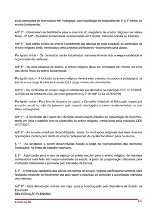 b) os portadores de licenciatura em Pedagogia, com habilitação no magistério de 1ª à 4ª séries do
ensino fundamental.
Artº 3º - Consideram-se habilitados para o exercício do magistério de ensino religioso nas séries
finais - 5ª à 8ª - do ensino fundamental, os licenciados em História, Ciências Sociais ou Filosofia.
Artº 4º - Nas séries iniciais do ensino fundamental das escolas da rede estadual, os conteúdos de
ensino religioso serão ministrados pelos próprios professores responsáveis pela classe.
Parágrafo único - Os conteúdos serão trabalhados transversalmente sob a responsabilidade e
organização do professor.
Artº 5º - Na rede estadual de ensino, o ensino religioso deve ser ministrado no mínimo em uma
das séries finais do ensino fundamental.
Parágrafo único - A inclusão do ensino religioso deverá estar prevista na proposta pedagógica da
escola e sua carga horária será acrescida à carga mínima anual existente.
Artº 6º - Os conteúdos do ensino religioso obedecem aos definidos na Indicação CEE nº 07/2001,
ouvindo-se as entidades civis, tal como prescrito no § 2º do Artº 33 da Lei 9394/96.
Parágrafo único - Para fins do disposto no caput, o Conselho Estadual de Educação organizará
encontro anual no mês de setembro que proporá orientações a serem implementadas no ano
letivo subseqüente.
Artº 7º - A Secretaria de Estado da Educação desenvolverá projetos de capacitação de docentes,
tendo em vista o trabalho com os conteúdos de ensino religioso, introduzidos pela Indicação CEE
nº 07/2001.
Artº 8º - As escolas estaduais disponibilizarão, ainda, às instituições religiosas das mais diversas
orientações, horário para oferta de ensino confessional, de caráter facultativo para os alunos.
§ 1º - As atividades a serem desenvolvidas ficarão a cargo de representantes das diferentes
instituições, na forma de trabalho voluntário.
§ 2º - Autorização para o uso de espaço do prédio escolar para o ensino religioso de natureza
confessional será feita sob responsabilidade da escola, a partir de programação elaborada pela
instituição interessada e aprovada pelo Conselho da Escola.
§ 3º - A matrícula facultativa dos alunos em turmas de ensino religioso confessional somente será
realizada mediante conhecimento dos pais sobre a natureza do conteúdo e autorização expressa
dos mesmos.
Artº 9º - Esta deliberação entrará em vigor após a homologação pela Secretaria de Estado da
Educação.
DELIBERAÇÃO PLENÁRIA
LEGISLAÇÃO

120

 