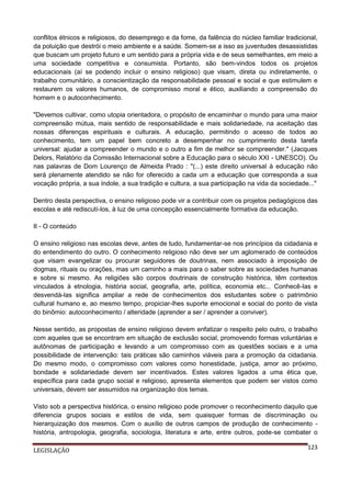 conflitos étnicos e religiosos, do desemprego e da fome, da falência do núcleo familiar tradicional,
da poluição que destrói o meio ambiente e a saúde. Somem-se a isso as juventudes desassistidas
que buscam um projeto futuro e um sentido para a própria vida e de seus semelhantes, em meio a
uma sociedade competitiva e consumista. Portanto, são bem-vindos todos os projetos
educacionais (aí se podendo incluir o ensino religioso) que visam, direta ou indiretamente, o
trabalho comunitário, a conscientização da responsabilidade pessoal e social e que estimulem e
restaurem os valores humanos, de compromisso moral e ético, auxiliando a compreensão do
homem e o autoconhecimento.
"Devemos cultivar, como utopia orientadora, o propósito de encaminhar o mundo para uma maior
compreensão mútua, mais sentido de responsabilidade e mais solidariedade, na aceitação das
nossas diferenças espirituais e culturais. A educação, permitindo o acesso de todos ao
conhecimento, tem um papel bem concreto a desempenhar no cumprimento desta tarefa
universal: ajudar a compreender o mundo e o outro a fim de melhor se compreender." (Jacques
Delors, Relatório da Comissão Internacional sobre a Educação para o século XXI - UNESCO). Ou
nas palavras de Dom Lourenço de Almeida Prado : "(...) este direito universal à educação não
será plenamente atendido se não for oferecido a cada um a educação que corresponda a sua
vocação própria, a sua índole, a sua tradição e cultura, a sua participação na vida da sociedade..."
Dentro desta perspectiva, o ensino religioso pode vir a contribuir com os projetos pedagógicos das
escolas e até rediscutí-los, à luz de uma concepção essencialmente formativa da educação.
II - O conteúdo
O ensino religioso nas escolas deve, antes de tudo, fundamentar-se nos princípios da cidadania e
do entendimento do outro. O conhecimento religioso não deve ser um aglomerado de conteúdos
que visam evangelizar ou procurar seguidores de doutrinas, nem associado à imposição de
dogmas, rituais ou orações, mas um caminho a mais para o saber sobre as sociedades humanas
e sobre si mesmo. As religiões são corpos doutrinais de construção histórica, têm contextos
vinculados à etnologia, história social, geografia, arte, política, economia etc... Conhecê-las e
desvendá-las significa ampliar a rede de conhecimentos dos estudantes sobre o patrimônio
cultural humano e, ao mesmo tempo, propiciar-lhes suporte emocional e social do ponto de vista
do binômio: autoconhecimento / alteridade (aprender a ser / aprender a conviver).
Nesse sentido, as propostas de ensino religioso devem enfatizar o respeito pelo outro, o trabalho
com aqueles que se encontram em situação de exclusão social, promovendo formas voluntárias e
autônomas de participação e levando a um compromisso com as questões sociais e a uma
possibilidade de intervenção: tais práticas são caminhos viáveis para a promoção da cidadania.
Do mesmo modo, o compromisso com valores como honestidade, justiça, amor ao próximo,
bondade e solidariedade devem ser incentivados. Estes valores ligados a uma ética que,
específica para cada grupo social e religioso, apresenta elementos que podem ser vistos como
universais, devem ser assumidos na organização dos temas.
Visto sob a perspectiva histórica, o ensino religioso pode promover o reconhecimento daquilo que
diferencia grupos sociais e estilos de vida, sem quaisquer formas de discriminação ou
hierarquização dos mesmos. Com o auxílio de outros campos de produção de conhecimento história, antropologia, geografia, sociologia, literatura e arte, entre outros, pode-se combater o
LEGISLAÇÃO

123

 