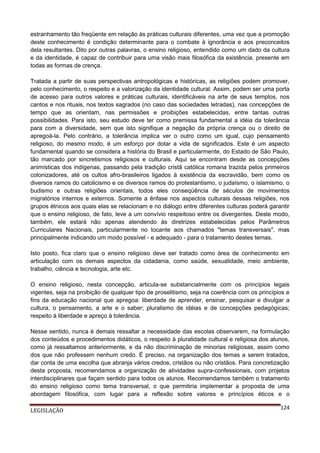 estranhamento tão freqüente em relação às práticas culturais diferentes, uma vez que a promoção
deste conhecimento é condição determinante para o combate à ignorância e aos preconceitos
dela resultantes. Dito por outras palavras, o ensino religioso, entendido como um dado da cultura
e da identidade, é capaz de contribuir para uma visão mais filosófica da existência, presente em
todas as formas de crença.
Tratada a partir de suas perspectivas antropológicas e históricas, as religiões podem promover,
pelo conhecimento, o respeito e a valorização da identidade cultural. Assim, podem ser uma porta
de acesso para outros valores e práticas culturais, identificáveis na arte de seus templos, nos
cantos e nos rituais, nos textos sagrados (no caso das sociedades letradas), nas concepções de
tempo que as orientam, nas permissões e proibições estabelecidas, entre tantas outras
possibilidades. Para isto, seu estudo deve ter como premissa fundamental a idéia da tolerância
para com a diversidade, sem que isto signifique a negação da própria crença ou o direito de
apregoá-la. Pelo contrário, a tolerância implica ver o outro como um igual, cujo pensamento
religioso, do mesmo modo, é um esforço por dotar a vida de significados. Este é um aspecto
fundamental quando se considera a história do Brasil e particularmente, do Estado de São Paulo,
tão marcado por sincretismos religiosos e culturais. Aqui se encontram desde as concepções
animísticas dos indígenas, passando pela tradição cristã católica romana trazida pelos primeiros
colonizadores, até os cultos afro-brasileiros ligados à existência da escravidão, bem como os
diversos ramos do catolicismo e os diversos ramos do protestantismo, o judaísmo, o islamismo, o
budismo e outras religiões orientais, todos eles conseqüência de séculos de movimentos
migratórios internos e externos. Somente a ênfase nos aspectos culturais dessas religiões, nos
grupos étnicos aos quais elas se relacionam e no diálogo entre diferentes culturas poderá garantir
que o ensino religioso, de fato, leve a um convívio respeitoso entre os divergentes. Deste modo,
também, ele estará não apenas atendendo às diretrizes estabelecidas pelos Parâmetros
Curriculares Nacionais, particularmente no tocante aos chamados "temas transversais", mas
principalmente indicando um modo possível - e adequado - para o tratamento destes temas.
Isto posto, fica claro que o ensino religioso deve ser tratado como área de conhecimento em
articulação com os demais aspectos da cidadania, como saúde, sexualidade, meio ambiente,
trabalho, ciência e tecnologia, arte etc.
O ensino religioso, nesta concepção, articula-se substancialmente com os princípios legais
vigentes, seja na proibição de qualquer tipo de proselitismo, seja na coerência com os princípios e
fins da educação nacional que apregoa: liberdade de aprender, ensinar, pesquisar e divulgar a
cultura, o pensamento, a arte e o saber; pluralismo de idéias e de concepções pedagógicas;
respeito à liberdade e apreço à tolerância.
Nesse sentido, nunca é demais ressaltar a necessidade das escolas observarem, na formulação
dos conteúdos e procedimentos didáticos, o respeito à pluralidade cultural e religiosa dos alunos,
como já ressaltamos anteriormente, e da não discriminação de minorias religiosas, assim como
dos que não professem nenhum credo. É preciso, na organização dos temas a serem tratados,
dar conta de uma escolha que abranja vários credos, cristãos ou não cristãos. Para concretização
desta proposta, recomendamos a organização de atividades supra-confessionais, com projetos
interdisciplinares que façam sentido para todos os alunos. Recomendamos também o tratamento
do ensino religioso como tema transversal, o que permitiria implementar a proposta de uma
abordagem filosófica, com lugar para a reflexão sobre valores e princípios éticos e o
LEGISLAÇÃO

124

 