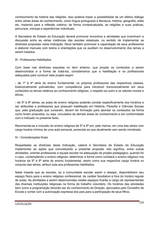conhecimento da história das religiões. Isso poderia trazer a possibilidade de um efetivo diálogo
entre várias áreas do conhecimento, como língua portuguesa e literatura, história, geografia, artes
etc, trazendo para a reflexão coletiva, de forma contextualizada, as religiões e suas práticas,
percursos, crenças e experiências individuais.
A Secretaria de Estado da Educação deverá promover encontros e atividades que incentivem a
discussão entre as várias instâncias das escolas estaduais, no sentido de implementar as
diretrizes propostas nesta Indicação. Deve também promover a capacitação de seus professores
e elaborar manuais com textos e orientações que os auxiliem no desenvolvimento dos temas a
serem tratados.
III - Professores Habilitados
Com base nas diretrizes expostas no item anterior, que propõe os conteúdos a serem
desenvolvidos e a forma de tratá-los, consideramos que a habilitação e os profissionais
adequados para conduzir este projeto sejam:
- de 1ª à 4ª série do ensino fundamental, os próprios professores das respectivas classes,
tradicionalmente polivalentes, com competência para introduzir transversalmente em seus
conteúdos os temas relativos ao conhecimento religioso, o respeito ao outro e os valores morais e
éticos;
- de 5ª à 8ª séries, as aulas de ensino religioso poderão constar especificamente dos horários e
ser atribuídas a professores que possuam habilitação em História, Filosofia e Ciências Sociais
que, pela graduação que cursaram, devem ter formação para abordar os conteúdos da forma
como foram propostos, ou seja, vinculados às demais áreas de conhecimento e em conformidade
com o indicado no presente texto.
Recomenda-se a inclusão do ensino religioso de 5ª à 8ª em, pelo menos, em uma das séries com
carga horária mínima de uma aula semanal, acrescida ao que atualmente vem sendo ministrado.
IV - Considerações finais
Respeitadas as diretrizes desta Indicação, caberá à Secretaria de Estado da Educação
implementar as ações que concretizarão a presente proposta. Isto significa, entre outras
atividades, orientar professores e equipe escolar na adequação do projeto pedagógico, quando for
o caso, contemplando o ensino religioso; determinar a forma como constará o ensino religioso nos
horários da 5ª à 8ª série do ensino fundamental, assim como sua respectiva carga horária no
conjunto das séries; atribuir aula aos professores habilitados.
Nada impede que as escolas, se a comunidade escolar assim o desejar, disponibilizem seu
espaço físico para o ensino religioso confessional, de caráter facultativo e fora do horário regular
de aulas. As atividades a serem desenvolvidas nestes espaços ficarão a cargo de representantes
das diversas instituições religiosas na forma de trabalho voluntário. Os horários das atividades
bem como a programação deverão ser do conhecimento da Direção, aprovados pelo Conselho de
Escola e contar com a autorização expressa dos pais para a participação de seus filhos.

LEGISLAÇÃO

125

 