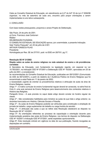 Cabe ao Conselho Estadual de Educação, em atendimento ao § 2º do Artº 33 da Lei nº 9394/96
organizar, no mês de setembro de cada ano, encontro para propor orientações a serem
implementadas no ano letivo subseqüente.
2. CONCLUSÃO
Com base nestes pressupostos, propomos o anexo Projeto de Deliberação.
São Paulo, 24 de julho de 2001.
a) Cons. Francisco José Carbonari
Relator
DELIBERAÇÃO PLENÁRIA
O CONSELHO ESTADUAL DE EDUCAÇÃO aprova, por unanimidade, a presente Indicação.
Sala "Carlos Pasquale", em 25 de julho de 2.001.
ARTHUR FONSECA FILHO
Presidente
Homologada por Res. SE de 27/7/01, publ. no DOE em 28/7/01, pg.17.

Resolução SE Nº 21/2002
Dispõe sobre as aulas de ensino religioso na rede estadual de ensino e dá providências
correlatas
A Secretária da Educação, com fundamento na legislação vigente, em especial na Lei
10.783/2001, na Indicação CEE Nº 07/2001 e Deliberação CEE Nº 16/2001, aprovadas em 25 de
julho de 2001, e considerando:
as recomendações do Conselho Estadual de Educação, publicadas em 08/12/2001 (Comunicado
do CEE de 08/12/2001), a partir do relatório da I Audiência Pública do Ensino Religioso que foi
encaminhado a esta Pasta em 11 de janeiro de 2002;
a necessidade urgente de orientar os procedimentos relativos à atribuição de aulas da área de
Ensino Religioso, resolve:
Artigo 1º - A matriz curricular do ensino fundamental regular deverá ter acrescida, na série final do
Ciclo II, uma aula semanal de Ensino Religioso para desenvolvimento dos conteúdos relativos à
História das Religiões.
Parágrafo Único - A aula prevista no caput deste artigo deverá constar do horário regular da
classe.
Artigo 2º - São considerados habilitados para ministrar as aulas de que trata o artigo anterior, os
docentes licenciados em História, Ciências Sociais e Filosofia.
Artigo 3º - As aulas de Ensino Religioso poderão ser atribuídas para constituição e ampliação de
jornada de trabalho, carga suplementar de trabalho ou carga horária de servidor.
Artigo 4º - A atribuição das aulas a que se refere esta Resolução obedecerá ao disposto na
Resolução SE Nº 143/2001.
Artigo 5º- As orientações referentes ao processo de capacitação e orientação docente para
implementação gradativa das aulas de Ensino Religioso, nos termos do disposto na Deliberação
CEE Nº 16/2001 e Indicação CEE Nº 07/2001, serão expedidas oportunamente.
Artigo 6º- Esta resolução entrará em vigência na data de sua publicação, ficando revogadas as
disposições em contrário.
LEGISLAÇÃO

126

 