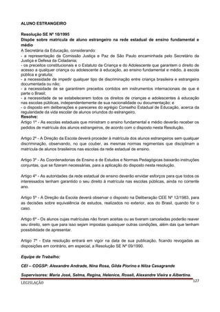 ALUNO ESTRANGEIRO
Resolução SE Nº 10/1995
Dispõe sobre matrícula de aluno estrangeiro na rede estadual de ensino fundamental e
médio
A Secretária da Educação, considerando:
- a representação da Comissão Justiça e Paz de São Paulo encaminhada pelo Secretário da
Justiça e Defesa da Cidadania;
- os preceitos constitucionais e o Estatuto da Criança e do Adolescente que garantem o direito de
acesso a qualquer criança ou adolescente à educação, ao ensino fundamental e médio, à escola
pública e gratuita;
- a necessidade de impedir qualquer tipo de discriminação entre criança brasileira e estrangeira
documentada ou não;
- a necessidade de se garantirem preceitos contidos em instrumentos internacionais de que é
parte o Brasil;
- a necessidade de se estabelecerem todos os direitos de crianças e adolescentes à educação
nas escolas públicas, independentemente de sua nacionalidade ou documentação; e
- o disposto em deliberações e pareceres do egrégio Conselho Estadual de Educação, acerca da
regularidade da vida escolar de alunos oriundos do estrangeiro,
Resolve:
Artigo 1º - As escolas estaduais que ministram o ensino fundamental e médio deverão receber os
pedidos de matrícula dos alunos estrangeiros, de acordo com o disposto nesta Resolução.
Artigo 2º - A Direção da Escola deverá proceder à matrícula dos alunos estrangeiros sem qualquer
discriminação, observando, no que couber, as mesmas normas regimentais que disciplinam a
matrícula de alunos brasileiros nas escolas da rede estadual de ensino.
Artigo 3º - As Coordenadorias de Ensino e de Estudos e Normas Pedagógicas baixarão instruções
conjuntas, que se fizeram necessárias, para a aplicação do disposto nesta resolução.
Artigo 4º - As autoridades da rede estadual de ensino deverão envidar esforços para que todos os
interessados tenham garantido o seu direito à matrícula nas escolas públicas, ainda no corrente
ano.
Artigo 5º - A Direção da Escola deverá observar o disposto na Deliberação CEE Nº 12/1983, para
as decisões sobre equivalência de estudos, realizados no exterior, aos do Brasil, quando for o
caso.
Artigo 6º - Os alunos cujas matrículas não foram aceitas ou as tiveram canceladas poderão reaver
seu direito, sem que para isso sejam impostas quaisquer outras condições, além das que tenham
possibilidade de apresentar.
Artigo 7º - Esta resolução entrará em vigor na data de sua publicação, ficando revogadas as
disposições em contrário, em especial, a Resolução SE Nº 09/1990.
Equipe de Trabalho:
CEI – COGSP: Alexandre Andrade, Nina Rosa, Gilda Piorino e Nilza Casagrande
Supervisores: Maria José, Selma, Regina, Helenice, Roseli, Alexandre Vieira e Albertina.
LEGISLAÇÃO

127

 