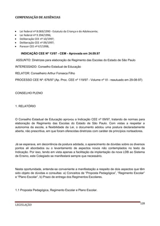 COMPENSAÇÃO DE AUSÊNCIAS







Lei federal nº 8.069/1990 - Estatuto da Criança e do Adolescente;
Lei federal nº 9.394/1996;
Deliberação CEE nº 10/1997;
Deliberação CEE nº 09/1997;
Parecer CEE nº 67/1998;
INDICAÇÃO CEE Nº 13/97 - CEM - Aprovada em 24.09.97

ASSUNTO: Diretrizes para elaboração de Regimento das Escolas do Estado de São Paulo
INTERESSADO: Conselho Estadual de Educação
RELATOR: Conselheiro Arthur Fonseca Filho
PROCESSO CEE Nº: 676/97 (Ap. Proc. CEE nº 119/97 - Volume nº VI - reautuado em 29-08-97)

CONSELHO PLENO

1. RELATÓRIO

O Conselho Estadual de Educação aprovou a Indicação CEE nº 09/97, tratando de normas para
elaboração de Regimento das Escolas do Estado de São Paulo. Com vistas a respeitar a
autonomia da escola, a flexibilidade da Lei, o documento adotou uma postura declaradamente
aberta, não prescritiva, em que foram oferecidas diretrizes com caráter de princípios norteadores.

Já se esperava, em decorrência da postura adotada, o aparecimento de dúvidas sobre os diversos
pontos ali abordados ou o levantamento de aspectos novos não contemplados no texto da
Indicação. Por isso, tendo em vista apenas a facilitação da implantação da nova LDB ao Sistema
de Ensino, este Colegiado se manifestará sempre que necessário.

Nesta oportunidade, entende-se conveniente a manifestação a respeito de dois aspectos que têm
sido objeto de dúvidas e consultas: a) Conceitos de “Proposta Pedagógica”, “Regimento Escolar”
e “Plano Escolar”, b) Prazo de entrega dos Regimentos Escolares.

1.1 Proposta Pedagógica, Regimento Escolar e Plano Escolar.

LEGISLAÇÃO

128

 