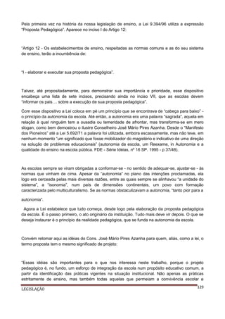 Pela primeira vez na história da nossa legislação de ensino, a Lei 9.394/96 utiliza a expressão
“Proposta Pedagógica”. Aparece no inciso I do Artigo 12:

“Artigo 12 - Os estabelecimentos de ensino, respeitadas as normas comuns e as do seu sistema
de ensino, terão a incumbência de:

“I - elaborar e executar sua proposta pedagógica”.

Talvez, até propositadamente, para demonstrar sua importância e prioridade, esse dispositivo
encabeça uma lista de sete incisos, precisando ainda no inciso VII, que as escolas devem
“informar os pais ... sobre a execução de sua proposta pedagógica”.
Com esse dispositivo a Lei coloca em pé um princípio que se encontrava de “cabeça para baixo” o princípio da autonomia da escola. Até então, a autonomia era uma palavra “sagrada”, aquela em
relação à qual ninguém tem a ousadia ou temeridade de afrontar, mas transforma-se em mero
slogan, como bem demostrou o ilustre Conselheiro José Mário Pires Azanha. Desde o “Manifesto
dos Pioneiros” até a Lei 5.692/71 a palavra foi utilizada, embora escassamente, mas não teve, em
nenhum momento “um significado que fosse mobilizador do magistério e indicativo de uma direção
na solução de problemas educacionais” (autonomia da escola, um Reexame, in Autonomia e a
qualidade do ensino na escola pública. FDE - Série Idéias, nº 16 SP. 1995 - p 37/46).

As escolas sempre se viram obrigadas a conformar-se - no sentido de adequar-se, ajustar-se - às
normas que vinham de cima. Apesar da “autonomia” no plano das intenções proclamadas, ela
logo era cerceada pelas mais diversas razões, entre as quais sempre se alinhavou “a unidade do
sistema”, a “isonomia”, num país de dimensões continentais, um povo com formação
caracterizada pelo multiculturalismo. Se as normas obstaculizavam a autonomia, “tanto pior para a
autonomia”.
Agora a Lei estabelece que tudo começa, desde logo pela elaboração da proposta pedagógica
da escola. É o passo primeiro, o ato originário da instituição. Tudo mais deve vir depois. O que se
deseja instaurar é o princípio da realidade pedagógica, que se funda na autonomia da escola.

Convém retomar aqui as idéias do Cons. José Mário Pires Azanha para quem, aliás, como a lei, o
termo proposta tem o mesmo significado de projeto:

“Essas idéias são importantes para o que nos interessa neste trabalho, porque o projeto
pedagógico é, no fundo, um esforço de integração da escola num propósito educativo comum, a
partir da identificação das práticas vigentes na situação institucional. Não apenas as práticas
estritamente de ensino, mas também todas aquelas que permeiam a convivência escolar e
LEGISLAÇÃO

129

 